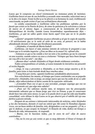 Santiago Martín Moreno 
Laura que le comprara un clavel (ciertamente no teníamos pinta de turistas). 
Guillermo buscó en uno de sus bolsillos y sacando unas monedas, seleccionó una y 
se la dio a la mujer. Tomó la flor y se la ofreció a su hermana la cual, visiblemente 
emocionada, no pudo evitar el que esa actitud fuera observada. 
Le estaba comentando a Guillermo sobre los problemas sufridos por la 
fuente que existe en la Puerta de Jerez, de cómo la quitaron y la volvieron a colocar 
de nuevo en el mismo lugar, a consecuencia de la instalación del futuro 
Metropolitano de Sevilla, cuando Laura levantándose repentinamente dijo: - 
Guillermo, ¿a qué no sabes quién viene hacía aquí? Creo que no te lo puedes 
imaginar... 
- ¿Quién? -preguntó Guillermo un poco alterado y al que le cogía de espalda. 
- El nerviosismos que se le notó al salir de su casa, al parecer, no lo había 
abandonado durante el tiempo que llevábamos paseando. 
- ¡Alejándro, el marido de María Isabel! 
Guillermo, sin hacer el más mínimo intento de volverse le preguntó a una 
Laura que se le notaba inquieta: -¿Trae un libro en la mano? Sí, -afirmó ella. 
- Entonces es que se ha venido a leer un rato a los jardines; ya me lo comentó 
en una ocasión, cuando estuvo en casa a visitarme: “Siempre que hace buen tiempo 
me voy allí a leer un rato”. -me dijo. 
- ¡Buenos días! -saludó Alejándro al llegar donde estábamos sentados. 
Todos correspondimos al saludo, y Laura tomando la iniciativa me presentó 
al recién llegado. 
- Jorge, te voy a presentar a Alejándro, es un buen amigo nuestro y de la 
familia, pues éstas se han tratado desde hace muchos años. 
- Y muy bien por cierto, -apuntó Guillermo saludándolo efusivamente. 
Nos estrechamos las manos, al tiempo que Laura continuaba con su pequeño 
protocolo: -Alejándro, éste es Jorge, un amigo nuevo que nos ha caído de no se sabe 
dónde, -dijo ruborizándose al darse cuenta de la expresión utilizada. 
- ¡Caramba! Pues eso sí que es una novedad, ¿aunque supongo que eso no 
será exactamente así, que algo más sabréis? 
- ¡Pues no! No sabemos mucho más, ni tampoco nos ha preocupado; 
únicamente sabemos que se llama Jorge, que vive en Triana, y que lo conocemos 
desde hace tan sólo unos meses. Lo que sí te puedo decir es que ha sido una bendita 
causalidad, -esto último lo dijo Laura en la que observé por el rabillo del ojo una 
furtiva y pícara mirada. 
Después de un extenso e interesante intercambio de noticias, entre Alejándro 
y los dos hermanos, durante el cual me enteré que Ale como lo llamaban algunas 
veces, era un buen médico de familia, éste, dirigiéndose a mi me preguntó: -¿Y tú, a 
que te dedicas, en que ocupas tu tiempo? -A llenarlo de vida, dedico mi tiempo a 
llenarlo de vida, intensamente, -le respondí. 
- Bueno, eso lo hacemos todos, ¿no lo crees tú así? -dijo de nuevo 
sonriéndose. 
- No, no lo creo yo así; verás: es que es muy diferente el llenar el tiempo de 
49 
 