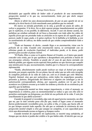 Santiago Martín Moreno 
diciéndole que aquello debía de haber sido el producto de una momentánea 
proyección mental a la que no, necesariamente, tenía por que darle mayor 
importancia. 
Ahora si abrió los ojos desmesuradamente, de par en par; apartó de mi su 
mirada y la elevó hacia el cielo musitando unas palabras que no entendí. 
De nuevo su mirada penetraba en la mía, y percibí un ansia de saber, de 
volver a preguntar. Y lo hizo. No se dejó esperar porque inmediatamente me pidió 
que le explicara, si era posible, la diferencia. Accedí. Y casi sin darme cuenta, las 
palabras ya estaban saliendo de mi boca y buscando con todo afán los oídos de 
aquella joven que me prestaba toda su atención en la espera de oír aquello que, al 
parecer, nadie le supo, pudo, o le quiso explicar. Yo le hablaba y le hablaba, y con 
su asentimiento de cabeza, me daba cuenta de que estaba comprendiéndolo todo o 
casi todo. 
“Todo ser humano -le decía-, cuando llega a su encarnación, viene con la 
película de su vida. Cuando esta encarnación nueva, se corresponde con un 
altísimo grado de evolución Espiritual, el individuo puede, si lo desea, pedir 
permiso para acceder al plano Astral. 
“El Padre, Dios o como se le quiera llamar al Creador, es el único que puede 
conceder esta venia, por lo que aprobara o desaprobará esta petición a través de 
sus jerarquías celestes. También se puede dar el caso de que fuera enviado sin 
haberlo pedido, por alguna razón especial; bien pudiera ser que tuviera que cumplir 
una misión para la que, necesariamente, tendría que ir a buscar la correspondiente 
información. 
“Nadie, absolutamente nadie puede realizar un viaje al Astral por propia 
decisión, por propio capricho. En ese plano, has de saber que no sólo esta recogida 
la completa película de la vida de cada ser, esté en el estado que esté: Mineral, 
Vegetal, Animal, sino que por naturaleza, están todos los arquetipos: pasados, 
presentes y futuros. Desgraciado del Universo si alguien sin catalogar y sin la 
autorización correspondiente, divina, por supuesto, pudiera ver lo que ha de 
acontecer en el futuro cercano y en todos los órdenes y niveles de su existencia y de 
aquellos que la habitan. 
“La proyección mental no tiene mayor importancia, o visto el mensaje, su 
importancia es relativa, pues su momentaneidad se reduce a que con ella sólo te 
permiten contemplar un fotograma, un cliché de esa película de la vida. Y esto fue 
sencillamente lo que debió ocurrirte”. 
Cuando le pregunté si recordaba algo más de aquel preciso momento, me dijo 
que no, que lo más extraño para ella fue que, tanto el lugar como el momento 
fueron perfectamente recordables pero, no sabía si iba, si venía, que hacía allí, ni 
en que tiempo ocurrió todo aquello. De ahí que se entienda la existencia de una 
proyección mental simple u otra que aunque no completa, si con capacidad para 
vivir una determinada escena en lugares y tiempos reales. 
Cuando terminé de exponerle mi explicación, se mostró muy satisfecha, al 
tiempo que me decía si podía dar crédito a lo que había oído. Al decirle que eso ya 
5 
 