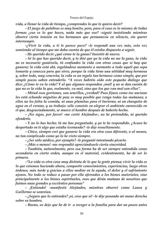 Trozos del Espejo 
vida, a llenar la vida de tiempo, ¿comprendes lo que te quiero decir? 
- El juego de palabras es muy bonito, pero, para el caso es lo mismo; de todas 
formas ¿eso es lo que haces, nada más que eso? -siguió insistiendo mientras 
observé cierta tensión en los hermanos que permanecía en silencio, sin querer 
interrumpir. 
-¿Vivir la vida, a ti te parece poco? -le respondí una vez más, esta vez 
sonriendo al tiempo que me daba cuenta de que él estaba dispuesto a seguir. 
- He querido decir: ¿qué cómo te la ganas? Insistió de nuevo. 
- Sé lo que has querido decir, y te diré que yo la vida no me la gano, la vida 
no es necesario ganársela, tú confundes la vida con otras cosas que sí hay que 
ganarse; la vida está ahí, regalándose momento a momento a todo aquél que sepa 
tomarla y conozca para que sirve, porque la vida tiene una utilidad muy hermosa 
y, sobre todo, muy concreta; la vida es un regalo tan hermoso como simple, que por 
simple pocos saben entenderlo. “A veces habréis oído este pequeño diálogo que 
dice: ¿Cómo te va la vida? Y al que algunos responden: ¡mal! y no se dan cuenta de 
que no es la vida la que, realmente, va mal, sino que los que van mal son ellos”. 
- Mirad esos gorriones, son sencillos, ¿verdad? Pues fijaos como ése anciano 
les está echando miguitas de pan; es muy posible que venga todas las mañanas; a 
ellos no les falta la comida, ni unas plumitas para el Invierno, ni un charquito de 
agua en el verano, y su trabajo: sólo consiste en alegrar el ambiente enrarecido en 
el que, desgraciadamente, se mueve el hombre después de haberlo hecho. 
- ¡No sigas, por favor! -me cortó Alejándro-, no he pretendido, ni querido 
ofenderte. 
- Y no lo has hecho; tú me has preguntado, y yo te he respondido. ¿Acaso he 
despertado en ti algo que estaba ivernando? -le dije resueltamente. 
- Chico, siempre creí que ganarse la vida era otra cosa diferente, o al menos, 
no tan complicado como yo lo he visto siempre. 
- ¿Ser sólo médico, por ejemplo? -le pregunté intentando picarlo. 
- ¡Más o menos! -me respondió apreciándosele cierta sinceridad. 
- También, naturalmente, pero esa forma ha de ser siempre entendida como 
secundaria en cierto orden, aunque en el material, evidentemente, ha de ser lo 
primero. 
-“La vida es otra cosa muy distinta de lo que la gente piensa; vivir la vida es 
lo que estamos haciendo ahora, compartir conocimientos, experiencias, luego otros 
órdenes, más tarde y gracias a ellos mediar en la ayuda, el dolor y el sufrimiento 
ajenos. No todo se reduce a pasar por ella aferrados a los bienes materiales, sino 
principalmente a los bienes espirituales, esos que dirán mañana de nosotros que 
fuimos unas grandes y excelentes personas” 
- ¡Entiendo! -manifestó Alejándro, mientras observé como Laura y 
Guillermo se sonreían. 
- ¿Seguro que lo entiendes? ¡sí, creo que sí! -le dije posando mi mano derecha 
sobre su hombro. 
- Bueno, os dejo que he de ir a recoger a la familia para dar un paseo antes 
50 
 