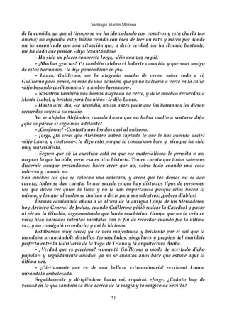 Santiago Martín Moreno 
de la comida, ya que el tiempo se me ha ido volando con vosotros y esta charla tan 
amena; no esperaba esto; había venido con idea de leer un rato y miren por donde 
me he encontrado con una situación que, a decir verdad, me ha llenado bastante; 
me ha dado que pensar, -dijo levantándose. 
- Ha sido un placer conocerte Jorge, -dijo una vez en pié. 
- ¡Muchas gracias! Yo también celebro el haberte conocido y que seas amigo 
de estos hermanos, -le dije poniéndome en pié. 
- Laura, Guillermo; me he alegrado mucho de veros, sobre todo a ti, 
Guillermo pues pensé, en más de una ocasión, que ya no volvería a verte en la calle, 
-dijo besando cariñosamente a ambos hermanos-. 
- Nosotros también nos hemos alegrado de verte, y dale muchos recuerdos a 
María Isabel, y besitos para los niños -le dijo Laura. 
- Hasta otro día, -se despidió, no sin antes pedir que los hermanos les dieran 
recuerdos suyos a su madre. 
Ya se alejaba Alejándro, cuando Laura que no había vuelto a sentarse dijo: 
¿qué os parece si seguimos adelante? 
- ¡Conforme! -Contestamos los dos casi al unísono. 
- Jorge, ¿tú crees que Alejándro habrá captado lo que le has querido decir? 
-dijo Laura, y continuo-: te digo esto porque lo conocemos bien y siempre ha sido 
muy materialista. 
- Seguro que sí; la cuestión está en que ese materialismo le permita o no, 
aceptar lo que ha oído, pero, esa es otra historia. Ten en cuenta que todos sabemos 
discernir aunque pretendamos hacer creer que no, sobre todo cuando una cosa 
interesa y cuando no. 
Son muchos los que se colocan una máscara, y creen que los demás no se dan 
cuenta; todos se dan cuenta, lo que sucede es que hay distintos tipos de personas: 
los que dicen ver quien la lleva y no le dan importancia porque ellos hacen lo 
mismo, y los que al verlos se limitan a decir para sus adentros: ¡pobres diablos! 
Íbamos caminando ahora a la altura de la antigua Lonja de los Mercaderes, 
hoy Archivo General de Indias, cuando Guillermo pidió rodear la Catedral y pasar 
al pie de la Giralda, argumentando que hacía muchísimo tiempo que no la veía en 
vivo; hizo variados intentos mentales con el fin de recordar cuando fue la última 
vez, y no consiguió recordarlo; y así lo hicimos. 
Estábamos muy cerca; ya se veía majestuosa y brillante por el sol que la 
inundaba arrancándole destellos tornasolados, singulares y propios del maridaje 
perfecto entre la ladrillería de la Vega de Triana y la arquitectura Árabe. 
- ¿Verdad que es preciosa? -comentó Guillermo a modo de acertado dicho 
popular- y seguidamente añadió: ya no sé cuántos años hace que estuve aquí la 
última vez. 
- ¡Ciertamente que es de una belleza extraordinaria! -exclamó Laura, 
mirándola embelesada. 
Seguidamente y dirigiéndose hacia mi, requirió: -Jorge, ¿Cuánto hay de 
verdad en lo que también se dice acerca de la magia y lo mágico de Sevilla? 
51 
 