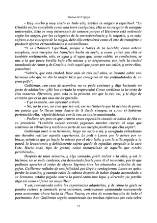 Trozos del Espejo 
- Hay mucho y muy cierto en todo ello; Sevilla es mágica y espiritual. “La 
Giralda no fue concebida como una torre cualquiera; ella es un receptor de energías 
universales. Esto es muy interesante de conocer porque el Universo está ordenado 
según los magos, por las categorías de la correspondencia y la empatía, y es más, 
sujetos a ese concepto de la magia, debe ello entenderse como el arte de transferir o 
producir efectos extraordinarios y maravillosos. 
“Y es altamente Espiritual, porque a través de la Giralda, como antena 
receptora, esas energías las transfiere hasta su suelo, y como quiera que ella es 
también sentimiento, este, es agua y el agua que, como sabéis, es conductora, se 
une a la que posee Sevilla bajo ella misma y se desparrama por toda la ciudad 
inundando de Amor y de Gracia a todo aquél que pasee por sus calles, y entre ellos, 
¡vosotros! 
“Sabréis, que esta ciudad, hace más de tres mil años, se levantó sobre una 
hermosa isla que un día la magia hizo que emergiera de las profundidades de un 
gran golfo”. 
Guillermo, con cara de asombro, no se pudo contener y dijo haciendo un 
gesto de adulación: -¿Me has cortado la respiración! Como sevillano la he visto de 
cien maneras diferentes, pero esta es la primera vez que la veo así, y te digo de 
corazón que es la que mas me ha gustado. 
- Y yo también, -me apresuré a decir. 
- No, no lo creo, no creo que sea así; ese sentimiento que tú acabas de poner, 
me parece que lo llevas muy dentro de ti desde siempre; es como si hubieras 
pertenecido ella, -siguió diciendo con la voz un tanto emocionada. 
- Pudiera ser, pero es que ocurren cosas especiales cuando se habla de ella en 
su presencia. “También sucede cuando pegamos nuestro cuerpo al suyo que 
sentimos su vibración y recibimos parte de esa energía positiva que ella capta”. 
Guillermo miró a su hermana, luego me miró a mi, y enseguida entendimos 
que deseaba realizar aquella experiencia. Le pedí a Laura que lo asiera por un 
brazo, mientras que yo hacía lo mismo por el otro lado, y con la silla pegada a la 
pared, lo levantamos y debidamente sujeto quedó de espaldas apoyado a la cara 
Este. Hacía todo tipo de gestos; como maravillado de aquello que estaba 
percibiendo... 
Después de unos minutos, y algo cansado, pidió volver a la silla, y así lo 
hicimos; no se pudo contener, era demasiado fuerte para él el momento, por lo que 
pudimos apreciar el rodar de alguna lágrima tras los ahumados cristales de sus 
gafas. Guillermo radiaba de una felicidad que llegó a contagiarme. Laura no quiso 
perder la ocasión, y cuando volví la cabeza después de haber dejado acomodado a 
su hermano, estaba pegada contra la pared como una lapa, y diciendo: ¡se percibe 
algo así como si fuera un cosquilleo! 
Y así, comentando sobre las experiencias adquiridas, y de cómo la gente se 
paraba curiosa y sonriente para mirarnos, continuamos caminando nuevamente 
para acercarnos ahora hacia la Plaza Nueva, en vías de reconstrucción de todo el 
pavimento. Aun Guillermo seguía comentando las muchas reformas que veía sobre 
52 
 