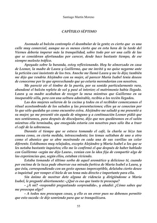 Santiago Martín Moreno 
CAPÍTULO SÉPTIMO 
Asomado al balcón contemplo el deambular de la gente; es cierto que es una 
calle muy comercial, aunque no es menos cierto que en esta hora de la tarde del 
Viernes debería imperar más la tranquilidad, sobre todo por ser una calle de las 
que se consideran afortunadas por carecer, desde hace bastante tiempo, de ese 
siempre molesto tráfico. 
Apoyado sobre la baranda, estoy reflexionando. Hoy he almorzado en casa 
de Leonor, la madre de Laura y Guillermo, que me invitó y no quise negarme ante 
la petición casi insistente de los tres. Anoche me llamó Laura y me lo dijo; también 
me dijo que vendría Alejándro con su mujer, al parecer María Isabel tenía deseos 
de conocerme por lo que aprovechando que yo estaría merendarían con nosotros. 
Me pareció oír el timbre de la puerta, por su sonido particularmente raro, 
abandoné el balcón repleto de sol y pasé al interior; el matrimonio había llegado. 
Laura y su madre acababan de recoger la mesa mientras que Guillermo en su 
inseparable silla, pero con una soltura admirable, recibía a los recién llegados. 
Las dos mujeres salieron de la cocina y todos en el recibidor comenzamos el 
ritual acostumbrado de los saludos y las presentaciones; ellos ya se conocían por 
lo que sólo quedaba yo como encuentro extra. Alejándro me saludó y me presentó a 
su mujer; yo me presenté sin ayuda de ninguno y a continuación Leonor pidió que 
nos sentáramos, para después de disculparse, dijo que nos quedáramos en el salón 
mientras ella terminaba, que enseguida estaría con nosotros pues sólo iba a traer 
el café de la sobremesa. 
Durante el tiempo que se estuvo tomando el café, la charla se hizo tan 
amena como, en cierta medida, intrascendente; los temas saltaban de uno a otro 
como el abanico que se abre mostrando en cada una de sus varillas un color 
diferente. Estábamos muy relajados, excepto Alejándro y María Isabel a los que se 
les notaba bastante inquietos; ello me lo confirmó el que después de haber hablado 
con Guillermo -según me dijo Laura-, venían con la idea fija de compartir algo de 
las experiencias que, según ellos, estaban viviendo. 
Estaba tomando el último sorbo de aquel aromático y delicioso té, cuando 
por encima de la taza pude observar esa mirada furtiva de María Isabel a Laura, y 
que ésta, correspondiendo con un gesto apenas imperceptible, delataba cierto deseo 
o inquietud por romper el hielo de un tema más directo e importante para ella. 
Sin ánimo de mostrar dote alguna de videncia y dirigiéndome a María 
Isabel, le pregunté abiertamente: -¿Qué es eso que tanto te preocupa? 
- ¿A mi? -respondió preguntando sorprendida-, y añadió: ¿Cómo sabes que 
me preocupa algo? 
- A todos nos preocupan cosas, y ello es un error pues no debemos permitir 
que esto suceda -le dije sonriendo para que se tranquilizara. 
55 
 