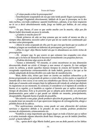 Trozos del Espejo 
- ¿Y cómo puedo evitar la preocupación? 
- Sencillamente ocupándote de eso que más tarde puede llegar a preocuparte. 
- ¡Venga! Pregúntale directamente, háblale de lo que te preocupa, no le des 
más vueltas, con toda confianza -apuntó Guillermo-, además, si no tiene respuesta 
no te va a decir absolutamente nada, Jorge no habla por hablar, de eso estoy 
seguro. 
- Es que, bueno, el caso es que sueño mucho con la muerte, -dijo por fin 
María Isabel desviando un poco la mirada. 
- ¿Cuánto es mucho para ti? 
- Desde primeros de año no hay semana que no sueñe al menos un día, y 
siempre días diferentes; necesito saber el por qué de ese sueño tan continuado que 
me hace estar preocupada. 
- Ahora te estás ocupando de ello, por lo que creo que hasta que no acabes el 
trabajo y tengas un resultado no deberías de preocuparte ¿no te parece? 
- ¡Dios te oiga! -dijo María Isabel sin que le abandonara un cierto rictus de 
preocupación. 
- Él, siempre oye, lo que ocurre es que estamos tan ocupados con otras 
tareas que a la hora de llamarlo lo hacemos normalmente con poquitas fuerzas. 
- ¿Podrías decirme algo acerca de ello? 
- Vamos a intentarlo. “El ensueño, es como encontrarse en una dimensión 
desconocida donde no existe el tiempo y aun menos el espacio. Es tan antiguo 
como la cultura, y desde aquellos lejanos tiempos la ciencia del hombre ha ido 
recogiendo experiencias extrasensoriales de toda índole, gracias a las que se ha 
estado adaptando de forma flexible con cada tipo de manifestación. 
“Bien, dicho esto, tienes que tener en cuenta un análisis exhaustivo y de 
forma programada en un periodo de quince a veinte días, en los cuales se repetirá el 
ensueño dos o tres veces; si no varia esa estadística que llevas. Esto es importante 
dado que el ensueño está siempre bajo la influencia del estado de salud que disfrute 
tu organismo en ese momento. Es esencial, el considerar si el régimen de comida es 
bueno; si es regular, y si también es regular el horario que se aplica siempre al 
tiempo de descanso. Esto y la posición que se adopta para dormir, son preceptos 
fundamentales para saber a qué puede ser debido un ensueño, principalmente, 
desagradable, llegando hasta el grado de pesadilla. 
“Un catarro o una gripe, puede producir afección de garganta, y ello hará que 
se pueda tener un ensueño en el que aparezcan imágenes de estrangulación, ahogo o 
pérdida física de la cabeza. 
“Por motivaciones similares, como puede ser una alteración del sistema 
nervioso o digestivo debido a la pesadez de una comida, podrían producirse 
escenas de alejamiento, estancamiento etc. 
“También es muy importante que hagas jugar en todo el factor que se refiere 
a si estás teniendo alguna obsesión desde hace tiempo, ya sea de índole: familiar, 
social y hasta laboral”. 
- Yo... -quiso decir algo María Isabel, pero con un dedo puesto en los labios 
56 
 
