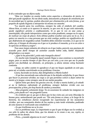 Santiago Martín Moreno 
le di a entender que no dijera nada. 
“Una vez tenidos en cuenta todos estos aspectos o elementos de juicio, te 
diré qué puede significar. No me dirás nada, únicamente y después de orientarte por 
la necesidad que te oprime, podrás discernir por eliminación y de esta forma, y un 
poquito de ayuda llegarás a interpretar tú misma ese ensueño. 
“La muerte para los ocultistas, siempre ha sido el símbolo del cambio. 
Ahora bien, si como se te aparece la muerte, es que eres tú, la que está enterrada, 
puede significar: prisión o confinamiento. Si es que te ves en una cama y 
amortajada, ello puede interpretarse como que estás pendiente, aunque no lo sepas, 
de realizar un viaje de placer. Esto último podría resultar raro pero no lo es. Si a 
quien ves muerta es a una persona que no está contigo, podría ser significativo de 
que disfrutarás de magnífica salud. También debes intentar recordar, si es que no lo 
sabes ya, el tiempo de descanso en el que se te produce el ensueño, y si es en color o 
lo aprecias en blanco y negro”. 
Tras unos largos minutos de silencio en el que todos, pareció, nos pusimos de 
acuerdo para darle tiempo de asimilar cuando había oído, habló Alejándro 
dirigiéndose a su mujer. 
- ¿Qué te ha parecido? ¿estás más tranquila ahora? 
- Sí, mucho más tranquila; igual cuando llegue a casa comience a encontrarle 
pegas, pues es mucho tiempo el que llevo ya con esto, y no creo que me lo pueda 
quitar con facilidad, no obstante, en principio, y ahora mismo estoy bastante 
contenta. 
- Jorge, no sabes cuánto te agradezco el que me hayas ayudado en este que, 
para mi, se estaba convirtiendo en un problema. Gracias. 
Laura, haciendo un inciso, dijo dirigiéndose a María Isabel: 
- Si ya has encontrado una solución que te ha dejado satisfecha, lo que tienes 
que hacer es procurar olvidar, no vaya a ser que permitas volver a dejar entrar tu 
mente y te juegue, como siempre, una de sus malas pasadas. 
- Quien tiene que darse las gracias eres tú, -le dije a maría Isabel, y le añadí: 
si no te hubieras enfrentado al problema, siempre habrías vivido con esa 
preocupación; y bien, por hoy basta de sueños y ensueños. 
- Una pregunta solamente Jorge. Yo en ocasiones he soñado las imágenes en 
color, ¿esto puede ser? -me preguntó Laura. 
- Es evidente que sí, ya que si dices que lo has visto así, así será. Disculpa la 
broma pero, naturalmente que puede ser. “De esta forma es cómo, a lo largo de la 
historia, los estudiosos fueron recogiendo las experiencias de los momentos 
vividos por sus semejantes dentro de los sueños y más tarde relatados, pudiendo 
de esta manera ir realizando una estadística”. 
- Es que Guillermo no se lo cree. 
- Ese es problema suyo. Lo importante es que lo que tú digas sea la verdad, y 
eso sólo lo sabes tú; ahora bien, que los demás se lo crean o no, ese, repito, es 
problema de los demás. 
- Pero... ¿cuando alguien no te cree? -insistió-. 
57 
 