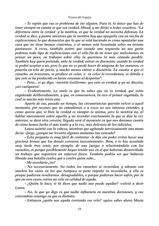Trozos del Espejo 
- Te repito que eso es problema de ése alguien. Para ti, lo único que has de 
tener siempre en cuenta es que sea verdad. Mirad, y me dirijo a todos vosotros. “La 
diferencia entre la verdad y la mentira, es que la verdad no necesita defensas. La 
verdad se dice, y punto; mientras que la mentira hay que apoyarla con un sin fin de 
explicaciones; lo que demuestra que lo que se está haciendo es como apuntalar una 
casa que no tiene buenos cimientos, o al menos está levantada sobre un terreno 
pantanoso. A veces, también ocurre que cuando una respuesta no nos gusta 
pedimos todo tipo de explicaciones con el sólo fin de no tener que molestarnos en 
pensar un poco, en trabajar sobre ella; la queremos lo más cómoda posible. 
También hay quien pretende, ante la verdad, entrar en discusión, cuando la verdad 
se podrá aceptar o no, pero lo que no se puede hacer de ninguna de las maneras, es 
ponerla en tela de juicio, y mucho menos entrar a discutirla. En cuanto a que el 
ensueño, en ocasiones, se produce en color, o en color lo recordamos, es debido a 
que este se ha producido en horas cercanas al despertar”. 
- Pero... si yo digo: -insistió Guillermo- que esto es verdad, y ya no discuto, 
¡así cualquiera! 
- Evidentemente. Lo malo es que tu sabes que no es verdad, que estás 
engañando deliberadamente, y que, en consecuencia, tú eres el primer engañado, lo 
cual es mucho más triste aún. 
Aparte de eso, pasado un tiempo, las circunstancias querrán volver a aquel 
momento, por razones que no entendemos o a veces no nos interesa entender, y 
como quiera que, si bien la verdad es siempre la misma, pero la mentira no, al 
hablar nuevamente sobre aquello y no recordar exactamente lo que se dijo la vez 
anterior, se dará otra versión; llegado será el momento en que nos daremos cuenta 
de cómo hemos hecho el más tonto y a la vez, más doloroso de los ridículos. 
Laura asintió con la cabeza, mientras que agitando nerviosamente una mano 
decía: -Jorge, ¿porque me levanto algunas mañanas tan cansada? 
- Esta pregunta es muy fácil de contestar -le dije sin poder evitar hacer una 
graciosa broma que los demás corearon inocentemente-. Bien, o te has acostado 
muy tarde tras venir, por ejemplo, de una juerga; o relacionándolo con los 
ensueños, es porque posiblemente hayas tenido uno en el que hubieras desarrollado 
un trabajo que requiriera un esfuerzo físico. También podría ser que hubieras 
librado una batalla contra qué o contra quien sabe... 
- Me acordaría ¿no? 
- No necesariamente. No todos los ensueños se recuerdan; y además son 
muchos los casos en los que tampoco se pone empeño en recordarlo, y ello es 
porque pudieran resultarnos desagradables, o porque pudieran hacer sufrir, por lo 
que en esos casos corren un velo en calidad de ayuda. 
- ¿Quién lo hace, si tú dices que nadie nos puede ayudar? -volvió a decir 
Laura. 
- No, lo que yo digo es que nadie influencia en nuestras decisiones, y eso 
convendrás conmigo en que es distinto. 
- Entonces ¿quién nos ayuda corriendo ese velo? -quiso saber ahora María 
58 
 