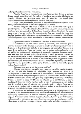 Santiago Martín Moreno 
Isabel que llevaba mucho rato en silencio. 
- Nuestro Ángel de la guarda. Sí, no poned esas caritas. Eso es lo que nos 
decían cuando pequeños, ¿no? Pero él es el producto que un día fabricaron las 
energías blancas que creamos cada uno de nosotros con aquel buen 
comportamiento que tuvimos para con nuestros semejantes. 
- Jorge, ¿Una persona que practique la meditación puede concentrarse en un 
deseo y verlo realizado en un ensueño? -preguntó Guillermo. 
- Pudiera ser; pero esta no es la finalidad de la meditación o el Yoga; te 
querrás referir a la concentración directamente sobre ese deseo. Entonces sí, aunque 
no siempre, ya que dependerá de la calidad o características del mismo. De todas 
maneras es el mejor camino. La concentración hay que entenderla como una 
facultad ha desarrollar sobre cada una de las actuaciones de nuestra vida. Ningún 
trabajo al que nos enfrentemos tendrá éxito si no nos concentramos plenamente en 
él. 
- ¿Qué es exactamente la meditación? -insistió de nuevo Guillermo. 
“La meditación es una ciencia oculta y universal, una tradición que se 
remonta a muchos miles de años anteriores a nuestra civilización; me atrevería a 
decir, que es la práctica más difícil a la que se pueda enfrentar el ser humano a lo 
largo de su existencia. Tened en cuenta que se apoya, principalmente, en la 
liberación, por un tiempo, de ese conjunto de pensamientos al que llamamos mente, 
y de todo aquello a que nos obligan los sentidos. Permitir que entren en nosotros 
las ideas del Universo, en lugar de manipular una y otra vez las nuestras con su 
carga de errores; encontrar, si es que lo deseamos respuestas a: ¿quienes somos, 
qué hacemos aquí, de dónde venimos o a dónde vamos? En definitiva, esas eternas 
preguntas de las que tanto se habla pero, de las que nadie o casi nadie quiere, 
realmente, respuestas”. 
- Entonces, ¿qué tendría que hacer para meditar? 
- Bien, en principio hay que dejar muy clara una cuestión, y es la siguiente: 
“Al ser un ejercicio interior de relajación, cuya preparación lleva a la 
contemplación. La meditación yo no os la puedo enseñar, cómo tampoco podría 
enseñaros a dormir, aun que si os puedo ayudar en su aprendizaje. El más acogedor 
de todos sería vuestro cuarto, pero, por muy confortable que este sea, a la hora de 
dormir, el sueño es muy posible que no llegara. A la meditación, le ocurre 
exactamente igual; no existen técnicas reales ni para lo uno ni para lo otro; ambos 
han de producirse por sí mismos, no obstante, ante el deseo firme de su 
consecución, y con la ayuda debida, no dudo que ambos se puedan producir si lo 
deseamos con toda la fuerza de nuestra voluntad. 
“Cuando nos encontremos realmente predispuestos y dispongamos de un 
cuarto en el que no seremos molestados durante el tiempo que nos encontremos en 
meditación, comenzaremos a crear un ambiente agradable; para ello quemaremos 
un poco de incienso cada mañana después del aseo del cuarto y que habremos de 
realizar nosotros mismos ya que no podemos exponernos a que nadie, con posibles 
vibraciones negativas, en mayor o menor valoración, enturbie o contamine el 
59 
 
