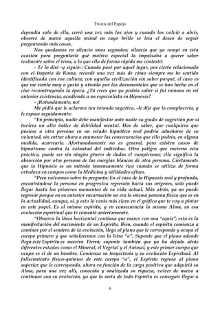 Trozos del Espejo 
dependía solo de ella, cerró una vez más los ojos y cuando los volvió a abrir, 
observé de nuevo aquella mirad en cuyo brillo se leía el deseo de seguir 
preguntando más cosas. 
Nos quedamos en silencio unos segundos; silencio que yo rompí en esta 
ocasión para preguntarle qué motivo especial la impulsaba a querer saber 
realmente sobre el tema, a lo que ella de forma rápida me contestó: 
- Te lo diré -y siguió-: Cuando pasé por aquel lugar, por cierto relacionado 
con el Imperio de Roma, recordé una vez más de cómo siempre me he sentido 
identificada con esa cultura; con aquella civilización sin saber porqué, el caso es 
que me siento muy a gusto y atraída por los documentales que se han hecho en el 
cine reconstruyendo la época. ¿Tú crees que yo podría saber si fui romana en mi 
anterior existencia, acudiendo a un especialista en Hipnosis? 
- ¡Rotundamente, no! 
Me pidió que le aclarara tan rotunda negativa, -le dije que la complacería, y 
le expuse seguidamente: 
“En principio, nadie debe manifestar ante nadie su grado de sugestión por si 
tuviera un alto índice de debilidad mental. Has de saber, que cualquiera que 
pusiese a otra persona en un estado hipnótico real podría adueñarse de su 
voluntad, sin entrar ahora a enumerar las consecuencias que ello podría, en alguna 
medida, acarrearle. Afortunadamente no es general, pero existen casos de 
hipnotismo contra la voluntad del individuo. Otro peligro que encierra esta 
práctica, puede ser sin ningún género de dudas el vampirismo; ello significa la 
absorción por otra persona de las energías blancas de otra persona. Ciertamente 
que la Hipnosis es un método inmensamente rico cuando se utiliza de forma 
ortodoxa en campos como la Medicina y utilidades afines. 
“Pero volvamos sobre tu pregunta: En el caso de la Hipnosis real y profunda, 
encontrándose la persona en progresiva regresión hacía sus orígenes, sólo puede 
llegar hasta los primeros momentos de su vida actual. Más atrás, ya no puede 
regresar porque en su anterior encarnación no era la misma persona física que es en 
la actualidad, aunque, sí, y esto lo verás más claro en el gráfico que te voy a pintar 
en este papel. Es el mismo espíritu, y en consecuencia la misma Alma, en esa 
evolución espiritual que te comenté anteriormente. 
“Observa la línea horizontal continua que marco con una “equis”; esta es la 
manifestación del nacimiento de un Espíritu. Bien, cuando el espíritu comienza a 
caminar por el sendero de la evolución, llega al plano que le corresponde y ocupa el 
cuerpo primero y que señalaremos con la letra “a”. Suponte que el plano adonde 
llega éste Espíritu es nuestra Tierra; suponte también que ya ha dejado atrás 
diferentes estados como el Mineral, el Vegetal y el Animal, y este primer cuerpo que 
ocupa es el de un hombre. Comienza su trayectoria y su evolución Espiritual. Al 
fallecimiento físico-químico de este cuerpo “a”, el Espíritu regresa al plano 
superior que le corresponda, ahora en función de la carga positiva que adquirió su 
Alma, para una vez allí, conocida y analizada su riqueza, volver de nuevo a 
continuar con su evolución, ya que la meta de todo Espíritu es conseguir llegar a 
6 
 