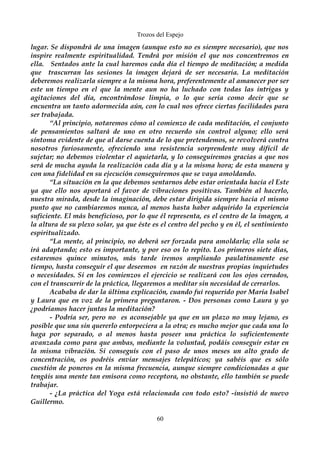 Trozos del Espejo 
lugar. Se dispondrá de una imagen (aunque esto no es siempre necesario), que nos 
inspire realmente espiritualidad. Tendrá por misión el que nos concentremos en 
ella. Sentados ante la cual haremos cada día el tiempo de meditación; a medida 
que trascurran las sesiones la imagen dejará de ser necesaria. La meditación 
deberemos realizarla siempre a la misma hora, preferentemente al amanecer por ser 
este un tiempo en el que la mente aun no ha luchado con todas las intrigas y 
agitaciones del día, encontrándose limpia, o lo que sería como decir que se 
encuentra un tanto adormecida aún, con lo cual nos ofrece ciertas facilidades para 
ser trabajada. 
“Al principio, notaremos cómo al comienzo de cada meditación, el conjunto 
de pensamientos saltará de uno en otro recuerdo sin control alguno; ello será 
síntoma evidente de que al darse cuenta de lo que pretendemos, se revolverá contra 
nosotros furiosamente, ofreciendo una resistencia sorprendente muy difícil de 
sujetar; no debemos violentar el aquietarla, y lo conseguiremos gracias a que nos 
será de mucha ayuda la realización cada día y a la misma hora; de esta manera y 
con una fidelidad en su ejecución conseguiremos que se vaya amoldando. 
“La situación en la que debemos sentarnos debe estar orientada hacia el Este 
ya que ello nos aportará el favor de vibraciones positivas. También al hacerlo, 
nuestra mirada, desde la imaginación, debe estar dirigida siempre hacia el mismo 
punto que no cambiaremos nunca, al menos hasta haber adquirido la experiencia 
suficiente. El más beneficioso, por lo que él representa, es el centro de la imagen, a 
la altura de su plexo solar, ya que éste es el centro del pecho y en él, el sentimiento 
espiritualizado. 
“La mente, al principio, no deberá ser forzada para amoldarla; ella sola se 
irá adaptando; esto es importante, y por eso os lo repito. Los primeros siete días, 
estaremos quince minutos, más tarde iremos ampliando paulatinamente ese 
tiempo, hasta conseguir el que deseemos en razón de nuestras propias inquietudes 
o necesidades. Si en los comienzos el ejercicio se realizará con los ojos cerrados, 
con el transcurrir de la práctica, llegaremos a meditar sin necesidad de cerrarlos. 
Acababa de dar la última explicación, cuando fui requerido por María Isabel 
y Laura que en voz de la primera preguntaron. - Dos personas como Laura y yo 
¿podríamos hacer juntas la meditación? 
- Podría ser, pero no es aconsejable ya que en un plazo no muy lejano, es 
posible que una sin quererlo entorpeciera a la otra; es mucho mejor que cada una lo 
haga por separado, o al menos hasta poseer una práctica lo suficientemente 
avanzada como para que ambas, mediante la voluntad, podáis conseguir estar en 
la misma vibración. Si conseguís con el paso de unos meses un alto grado de 
concentración, os podréis enviar mensajes telepáticos; ya sabéis que es sólo 
cuestión de poneros en la misma frecuencia, aunque siempre condicionadas a que 
tengáis una mente tan emisora como receptora, no obstante, ello también se puede 
trabajar. 
- ¿La práctica del Yoga está relacionada con todo esto? -insistió de nuevo 
Guillermo. 
60 
 