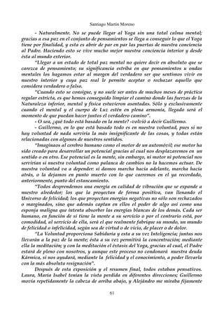 Santiago Martín Moreno 
- Naturalmente. No se puede llegar al Yoga sin una total calma mental; 
gracias a esa paz en el conjunto de pensamientos se llega a conseguir lo que el Yoga 
tiene por finalidad, y esta es abrir de par en par las puertas de nuestra conciencia 
al Padre. Haciendo esto se vive mucho mejor nuestra conciencia interior y desde 
ésta al mundo exterior. 
“Llegar a un estado de total paz mental no quiere decir en absoluto que se 
carezca de pensamiento; su significancia estriba en que pensamientos u ondas 
mentales los hagamos estar al margen del verdadero ser que sentimos vivir en 
nuestro interior y cuya paz real le permite aceptar o rechazar aquello que 
considera verdadero o falso. 
“Cuando esto se consigue, y no suele ser antes de muchos meses de práctica 
regular estricta, es que hemos conseguido limpiar el camino donde las fuerzas de la 
Naturaleza inferior, mental y física estuvieron asentadas. Sólo y exclusivamente 
cuando el mental y el cuerpo de Luz estén en plena armonía, llegado será el 
momento de que puedan hacer juntos el verdadero camino”. 
- O sea, ¿qué todo está basado en la mente? -volvió a decir Guillermo. 
- Guillermo, en lo que está basado todo es en nuestra voluntad, pues si no 
hay voluntad de nada serviría la más insignificante de las cosas, y todas están 
relacionadas con algunos de nuestros sentidos. 
“Imaginaos al cerebro humano como el motor de un automóvil; ese motor ha 
sido creado para desarrollar un potencial gracias al cual nos desplazaremos en un 
sentido o en otro. Ese potencial es la mente, sin embargo, ni motor ni potencial nos 
servirían si nuestra voluntad como palanca de cambios no la hacemos actuar. De 
nuestra voluntad va a depender: si damos marcha hacia adelante, marcha hacia 
atrás, o la dejamos en punto muerto con lo que caeremos en el ya recordado, 
anteriormente, punto del estancamiento. 
“Todos desprendemos una energía en calidad de vibración que se expande a 
nuestro alrededor; los que la proyectan de forma positiva, van llenando el 
Universo de felicidad; los que proyectan energías negativas no sólo son rechazados 
o marginados, sino que además captan en ellos el poder de algo así como una 
esponja maligna que intenta absorber las energías blancas de los demás. Cada ser 
humano, en función de si tiene la mente a su servicio o por el contrario está, por 
comodidad, al servicio de ella, será el que realmente fabrique su mundo, un mundo 
de felicidad o infelicidad, según sea de virtud o de vicio, de placer o de dolor. 
“La Voluntad proporciona Sabiduría y esta a su vez Inteligencia; juntas nos 
llevarán a la paz de la mente; ésta a su vez permitirá la concentración; mediante 
ella la meditación; y con la meditación el éxtasis del Yoga, gracias al cual, el Padre 
estará de pleno con nosotros, y aunque este proceso no condonará nuestra deuda 
Kármica, si nos ayudará, mediante la felicidad y el conocimiento, a poder llevarla 
con la más absoluta resignación”. 
Después de esta exposición y el resumen final, todos estaban pensativos. 
Laura, María Isabel tenían la vista perdida en diferentes direcciones; Guillermo 
movía repetidamente la cabeza de arriba abajo, y Alejándro me miraba fijamente 
61 
 