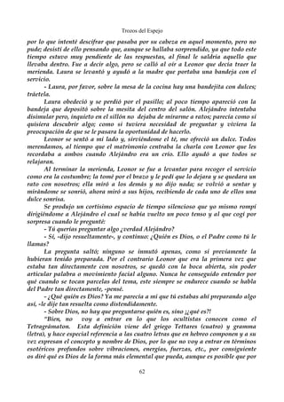 Trozos del Espejo 
por lo que intenté descifrar que pasaba por su cabeza en aquel momento, pero no 
pude; desistí de ello pensando que, aunque se hallaba sorprendido, ya que todo este 
tiempo estuvo muy pendiente de las respuestas, al final le saldría aquello que 
llevaba dentro. Fue a decir algo, pero se calló al oír a Leonor que decía traer la 
merienda. Laura se levantó y ayudó a la madre que portaba una bandeja con el 
servicio. 
- Laura, por favor, sobre la mesa de la cocina hay una bandejita con dulces; 
tráetela. 
Laura obedeció y se perdió por el pasillo; al poco tiempo apareció con la 
bandeja que depositó sobre la mesita del centro del salón. Alejándro intentaba 
disimular pero, inquieto en el sillón no dejaba de mirarme a ratos; parecía como si 
quisiera descubrir algo; como si tuviera necesidad de preguntar y viviera la 
preocupación de que se le pasara la oportunidad de hacerlo. 
Leonor se sentó a mi lado y, sirviéndome el té, me ofreció un dulce. Todos 
merendamos, al tiempo que el matrimonio centraba la charla con Leonor que les 
recordaba a ambos cuando Alejándro era un crío. Ello ayudó a que todos se 
relajaran. 
Al terminar la merienda, Leonor se fue a levantar para recoger el servicio 
como era la costumbre; la tomé por el brazo y le pedí que lo dejara y se quedara un 
rato con nosotros; ella miró a los demás y no dijo nada; se volvió a sentar y 
mirándome se sonrió, ahora miró a sus hijos, recibiendo de cada uno de ellos una 
dulce sonrisa. 
Se produjo un cortísimo espacio de tiempo silencioso que yo mismo rompí 
dirigiéndome a Alejándro el cual se había vuelto un poco tenso y al que cogí por 
sorpresa cuando le pregunté: 
- Tú querías preguntar algo ¿verdad Alejándro? 
- Sí, -dijo resueltamente-, y continuo: ¿Quién es Dios, o el Padre como tú le 
llamas? 
La pregunta saltó; ninguno se inmutó apenas, como si previamente la 
hubieran tenido preparada. Por el contrario Leonor que era la primera vez que 
estaba tan directamente con nosotros, se quedó con la boca abierta, sin poder 
articular palabra o movimiento facial alguno. Nunca he conseguido entender por 
qué cuando se tocan parcelas del tema, este siempre se endurece cuando se habla 
del Padre tan directamente, -pensé. 
- ¿Qué quién es Dios? Ya me parecía a mi que tú estabas ahí preparando algo 
así, -le dije tan resuelta como distendidamente. 
- Sobre Dios, no hay que preguntarse quién es, sino ¡¿qué es?! 
“Bien, no voy a entrar en lo que los ocultistas conocen como el 
Tetragrámaton. Esta definición viene del griego Tettares (cuatro) y gramma 
(letra), y hace especial referencia a las cuatro letras que en hebreo componen y a su 
vez expresan el concepto y nombre de Dios, por lo que no voy a entrar en términos 
esotéricos profundos sobre vibraciones, energías, fuerzas, etc., por consiguiente 
os diré qué es Dios de la forma más elemental que pueda, aunque es posible que por 
62 
 