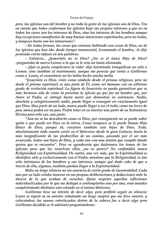 Trozos del Espejo 
pero, las iglesias son del hombre y no toda la gente de las iglesias son de Dios. Ten 
en cuenta que todos conforman las iglesias bajo sus propios intereses y que no en 
todos los casos son los intereses de Dios, sino los intereses de los hombres aunque 
hay excepciones manifiestas de muy buenas intenciones espirituales, pero no todas, 
y tampoco basta con las intenciones”. 
- De todas formas, las cosas que estamos hablando son cosas de Dios, no de 
las iglesias que han ido, desde tiempo inmemorial, levantando el hombre, -le dije 
poniendo cierto énfasis en mis palabras. 
- Entonces... ¿Jesucristo no es Dios? ¿No es el único Hijo de Dios? 
-preguntaba de nuevo Leonor a la que se le veía un tanto alarmada. 
- ¡Qué os gusta complicaros la vida! -dije intentando tranquilizar no sólo a 
Leonor, sino también al matrimonio, aunque me parecía que tanto a Guillermo 
como a Laura, el comentario no les había hecho mucha mella. 
“Jesucristo es Dios, visto como símbolo desde el prisma religioso, pero no 
desde el prisma espiritual; es una parte de Él, como ser humano con un altísimo 
grado de evolución espiritual. La figura de Jesucristo os puedo garantizar que es 
más hermosa aún de como la presenta la iglesia ya que fue un hombre que, por 
Amor al Padre, se entregó hasta morir por demostrar su existencia. Nadie, 
absoluta y categóricamente nadie, puede llegar a conseguir ser exactamente igual 
que Dios. Una parte de un todo, nunca puede llegar a ser el todo; como un trozo de 
pan, nunca podrá ser un pan. Podrá tener en su interior una parte de su Naturaleza 
Divina pero sólo eso, una parte. 
“Aun no se ha descubierto como es Dios, por consiguiente no se puede saber 
quién o qué puede ser Dios en la tierra. Como tampoco se le puede llamar Hijo 
Único de Dios, porque tú, vosotros también sois hijos de Dios. Todo, 
absolutamente todo cuanto existe en el Universo: desde la gran Galaxia, hasta la 
más insignificante de las piedrecillas de un camino, pasando por el ser más 
avanzado, todos son hijos de Dios, y cada uno con una misión que cumplir donde 
quiera que se encuentre”. Pero os agradecería que dejáramos los temas de las 
iglesias para que los resuelvan ellas, ¿no os parece? No confundáis nunca 
Religiosidad con Espiritualidad. Os repito, una vez más, que la Espiritualidad se 
identifica sólo y exclusivamente con el Padre, mientras que la Religiosidad, es tan 
sólo intrínseca de los hombres y sus intereses, aunque qué duda cabe de que a 
través de ella, algunos, también puedan llegar a la Espiritualidad. 
Hubo un largo silencio no sin ausencia de cierto grado de incomodidad. Cada 
uno por su lado estaba inmerso en sus propias deliberaciones y deducciones ante la 
dureza de lo que acaban de escuchar. Quise respetar aquellas reflexiones 
individualizadas por lo que me dediqué a contemplarlos uno por uno, eran mundos 
completamente distintos aun estando en el mismo Universo. 
Guillermo hizo un intento de decir algo, pero prefirió seguir en silencio; 
Laura se irguió en su asiento exhalando un largo suspiro que me hizo sonreír, y 
colocándose las manos entrelazadas detrás de la cabeza fue a decir algo pero 
Guillermo decidido se le adelantó preguntándome: 
64 
 