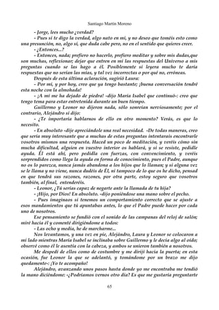 Santiago Martín Moreno 
- Jorge, lees mucho ¿verdad? 
- Pues si te digo la verdad, algo nato en mi, y no deseo que toméis esto como 
una presunción, no, algo sí, que duda cabe pero, no en el sentido que quieres creer. 
- ¿Entonces...? 
- Entonces, nada; prefiero no hacerlo, prefiero meditar y sobre mis dudas,que 
son muchas, reflexionar; dejar que entren en mi las respuestas del Universo a mis 
preguntas cuando se las hago a él. Posiblemente si leyera mucho te daría 
respuestas que no serían las mías, y tal vez incorrectas o por qué no, erróneas. 
Después de esta última aclaración, sugirió Laura: 
- Por mi, y por hoy, creo que ya tengo bastante; ¡buena conversación tendré 
esta noche con la almohada! 
- ¡A mi me ha dejado de piedra! -dijo María Isabel que continuó-: creo que 
tengo tema para estar entretenida durante un buen tiempo. 
Guillermo y Leonor no dijeron nada, sólo sonreían nerviosamente; por el 
contrario, Alejándro si dijo: 
- ¿Te importaría hablarnos de ello en otro momento? Verás, es que lo 
necesito. 
- En absoluto -dije apreciándole una real necesidad. -De todas maneras, creo 
que sería muy interesante que a muchas de estas preguntas intentarais encontrarle 
vosotros mismos una respuesta. Haced un poco de meditación, y veréis cómo sin 
mucha dificultad, alguien en vuestro interior os hablará, y si se resiste, pedidle 
ayuda. Él está ahí, pero pedidla con fuerzas, con convencimiento, y veréis 
sorprendidos como llega la ayuda en forma de conocimiento, pues el Padre, aunque 
no os lo parezca, nunca jamás abandona a los hijos que lo llaman; y si alguna vez 
se le llama y no viene, nunca dudéis de Él, ni tampoco de lo que os he dicho, pensad 
en que tendrá sus razones, razones, por otra parte, estoy seguro que vosotros 
también, al final, entenderéis. 
- Leonor, ¿Tú serías capaz de negarte ante la llamada de tu hija? 
- ¡Hijo, por Dios! En absoluto. -dijo poniéndose una mano sobre el pecho. 
- Pues imaginaos si tenemos un comportamiento correcto que se ajuste a 
esos mandamientos que tú apuntabas antes, lo que el Padre puede hacer por cada 
uno de nosotros. 
Ese pensamiento se fundió con el sonido de las campanas del reloj de salón; 
miré hacia él y comenté dirigiéndome a todos: 
- Las ocho y media, he de marcharme... 
Nos levantamos, y una vez en pie, Alejándro, Laura y Leonor se colocaron a 
mi lado mientras María Isabel se inclinaba sobre Guillermo y le decía algo al oído; 
observé como él le asentía con la cabeza, y ambos se unieron también a nosotros. 
Me despedí de ellos como de costumbre y me dirijí hacia la puerta; en esta 
ocasión, fue Leonor la que se adelantó, y tomándome por un brazo me dijo 
quedamente-: ¡Yo te acompaño! 
Alejándro, avanzando unos pasos hasta donde yo me encontraba me tendió 
la mano diciéndome: -¿Podríamos vernos otro día? Es que me gustaría preguntarte 
65 
 