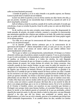 Trozos del Espejo 
sobre un tema bastante personal. 
- Cuando tú quieras, y si te es más cómodo o no puedes esperar, me llamas; 
Laura te puede decir el número de mi teléfono. 
Leonor me abrió la puerta y con su eterna sonrisa me dijo: hasta otro día, y 
que sea pronto. Cuando ya me encontraba bajo el dintel y a punto de salir le oí 
decir muy bajito: ¡Gracias! 
Salí al rellano y tomé la escalera; cuando di la vuelta salvando el recodo que 
esta forma, oí que se cerraba la puerta. Gané la calle y una vez más me dirijí hacia 
la parada. 
Ya de vuelta y con los ojos cerrados como tantas veces, iba desgranando la 
tarde pasada; de pronto, sin poder evitarlo, comencé a escuchar la conversación 
que mantenían aquellos dos viajeros que estaban a mi lado. Me sentía tan cansado 
que no podía abrir los ojos, por lo que dado lo interesante del tema preferí seguir 
en la misma postura. 
“La vida, no es más que la consecuencia del Amor a Dios”. -Decía uno que 
por la voz me pareció mayor. 
“¡Y la muerte! ¿Podría decirse entonces que es la consecuencia de la 
ignorancia del hombre?” -Ahora interpelaba el otro, el cual, por su voz, me quiso 
parecer más joven, o al menos de menor edad ya que ambos debían tener 
aproximadamente setenta años-. 
“En lo que se refiere a su interpretación, naturalmente. El tiempo es el único 
elemento valioso que, de perderse, jamás se puede recuperar. Y eso es, precisamente, 
lo que le está ocurriendo a la humanidad, y sobre todo a la juventud. Por infinidad 
de medios, en todos los órdenes y a todos los niveles, les está llegando 
continuamente el mensaje de que ese tiempo se acaba, y con él, inexorablemente las 
viejas formas de pensar, las viejas formas de actuar, las viejas creencias. Aun 
recuerdo cuando no hace mucho tiempo, ya que como tu sabes fui maestro en el 
colegio de Los Salesianos en Triana, se me dio la oportunidad de corregir a un par 
de zagales, que el bueno de Antonio Álvarez, ya murió el pobre, se quejaba a la 
dirección en el sentido de que no había manera de hacer carrera con ellos. Cuando 
me los enviaron a mi clase, con aquellas pintas y aquella forma de hablar que, por 
cierto yo apenas entendía, me traían a mal traer porque me tenían a toda la clase 
alborotada con sus ideas de la música, la libertad, y yo que sé cuántas cosas más. 
Y todas ellas bajo unas nuevas modas sobre las que me temía me echaran a perder 
al resto, como así estuvo a punto de pasar. Un buen día se me ocurrió la idea de 
traer a un amigo psicólogo, que a su vez es Salesiano nuevo. No sé si te acordarás 
de él. Fermín, sí hombre, estuvo con nosotros en una excursión que hicimos a 
Portugal; raro porque tenía unas buenas barbas, ¿te acuerdas? Bien pues como te 
decía: lo invité, y tras haberle puesto al corriente de lo que yo pretendía...¡chico! 
Aquello fue mano de santo. Le dio una charla a toda la clase pero, con una llamada 
especial a los dos, que ahí los tienes: uno acabando su máster para la 
Magistratura, y el otro con un vivir cómodo, gracias a la academia que formó tras 
haber terminado Empresariales. Y en cambio ahora los dos, metidos en Cáritas 
66 
 