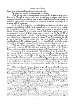 Santiago Martín Moreno 
hasta las cejas ayudando a todo aquél que lo necesita. 
-Yo seguía con los ojos cerrados aunque sonriendo. 
“Cada año que pasa es uno menos de los que quedan después de esta nueva 
Era amigo Manuel, y aunque, salvo esas excepciones, seguimos igual. Siguen 
mandando los valores de siempre; sigue predominando la moral sobre la ética, en 
definitiva el hombre sin compromiso serio; apegado a la materia como única, firme 
y segura tabla de salvación. 
“La llegada de la nueva Era, como tú la llamas, no hay que entenderla como 
una época apocalíptica; no habrá destrucción, lo que sí nos entrará por la ventana 
del conocimiento será un poco de aire fresco que renueve al que durante tanto 
tiempo hemos mantenido y convivido con él. Habrá que aprender: que sólo y 
exclusivamente venimos de Dios, y que hemos de vivir para Él. Que sin Él, no 
somos nada, y que cuando en nuestra evolución hayamos conseguido alcanzar una 
más alta cota, no caigamos de nuevo en la trampa de que lo conseguido fue sólo 
gracias a nosotros mismos, aunque esto , en cierta medida, sea dicho entre 
comillas. Esa soberbia será la que empuje una vez más al hombre haciéndole perder 
el equilibrio, y dejándolo caer desde la altura de su empobrecido conocimiento. 
“Vivir para Dios, nos permitirá hacer nacer en nosotros esos nuevos e 
importantes conceptos: El dela vida como consecuencia -ahora sí- del Amor a 
Dios, y el de la muerte, como consecuencia -ya no- de la ignorancia del hombre. 
“El concepto de la vida, es permitir vivir a todo aquél que desee hacerlo, y 
para conocer dónde se encuentra el comienzo de esa vida, basta saber que aquello 
que tratamos ya es una semilla y ella es vida. La Humanidad debe tomar 
conciencia absoluta de que no sólo comete delito el que acaba con una vida de más 
o menos tiempo, en un estado o en otro, sino que también aquél que no le concedió 
a su semilla la oportunidad de poder cumplir con la misión que le fuera 
encomendada, y para la que en su momento fuera creada, o tal vez habría de ser 
así... 
“Debemos estar, sin reservas, dispuestos para Dios; ofreciéndole a nuestros 
hijos para que en ellos anide la vida real y se pueda, felizmente, producir una 
nueva encarnación del Espíritu en la materia y con ella, el reciclaje gracias al cual, 
Dios da armonía y equilibrio a la vida infinita llenándola de su Justicia. 
“El concepto de la muerte, es conocer y comprender su no existencia. No es 
que se produce la muerte y el espíritu vuela hacia la morada de Dios, no, eso no es 
muerte, es desencarnación. Es el cuerpo el que deja de servir, deja de existir cuando 
el espíritu una vez cumplida la misión que traía, se desencarnó de él y volvió a 
aquellos planos cuya Naturaleza es diferente a todas las demás. 
“Si en esta hora final, el Alma está llena de Amor a Dios, que son en realidad 
nuestros actos positivos, el hombre caerá en la dulzura de sus brazos. De no ser 
así, habrá de sufrir la aplicación de la ley. 
“Amar la vida es recibir con alegría una encarnación. Amar la muerte, es 
aceptar sin amarguras una desencarnación, pues sólo amándola será como demos 
viva prueba de que tuvimos un comportamiento excelente para con nosotros y para 
67 
 