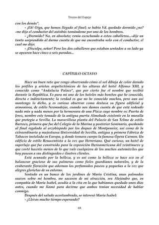 Trozos del Espejo 
con los demás”. 
- ¡Eh! Oiga, que hemos llegado al final; se había Vd. quedado dormido ¿no? 
-me dijo el conductor del autobús tomándome por uno de los hombros. 
- ¿Dormido? No, en absoluto; venía escuchando a estos caballeros...-dije un 
tanto sorprendido al darme cuenta de que me encontraba solo con el conductor, el 
cual me dijo: 
- ¡Disculpe, señor! Pero los dos caballeros que estaban sentados a su lado ya 
se apearon hace cinco o seis paradas... 
CAPÍTULO OCTAVO 
Hace un buen rato que vengo observando cómo el sol dibuja de color dorado 
los perfiles y aristas arquitectónicos de las alturas del hotel Alfonso XIII, y 
conocido como “Andalucía Palace”, que por cierto fue el nombre que recibió 
durante la República. Es para mi uno de los hoteles más bonitos que he conocido, 
directa e indirectamente; la verdad es que no he conocido muchos, pero aun así 
mantengo lo dicho, y es curioso observar como destaca su figura edificial y 
armoniosa, de estilo Neomudejar, cuando nos damos cuenta de que está rodeado 
nada más y nada menos por la hermosura de una Plaza cuyo nombre es: Puerta de 
Jerez, nombre este tomado de la antigua puerta Almohade existente en la muralla 
que protegía a Sevilla. La maravillosa planta del Palacio de San Telmo de estilo 
Barroco, primera que fue del Colegio de la Marina y posterior Seminario, quedando 
al final regalado al arzobispado por los duques de Montpensier, así como de la 
extraordinaria y majestuosa Universidad de Sevilla, antigua y primera Fábrica de 
Tabacos instalada en Europa, y donde tomara cuerpo la famosa Ópera Carmen. Un 
edificio de estilo Renacentista a la vez que Herreriano. Qué curioso, un hotel de 
superlujo que fue construido para la exposición Iberoamericana del veintinueve y 
que costó hacerlo menos de lo que vale cualquiera de los muchos automóviles que 
hoy pasean a sus distinguidos e ilustres clientes. 
Está acunado por la belleza, y es así como la belleza se hace eco en el 
balancear gracioso de sus palmeras como fieles guardianes naturales, y de la 
exuberante floración que adornan los perfumados paseos y pequeñas a la vez que 
alegres glorietas de su entorno. 
Sentado en un banco de los jardines de María Cristina, unas palmadas 
suaves sobre mi hombro, me sacaron de mi atracción, era Alejándro que, en 
compañía de María Isabel, acudía a la cita en la que habíamos quedado unos días 
antes, cuando me llamó para decirme que ambos tenían necesidad de hablar 
conmigo. 
Después del saludo acostumbrado, se interesó María Isabel: 
- ¿Llevas mucho tiempo esperando? 
68 
 