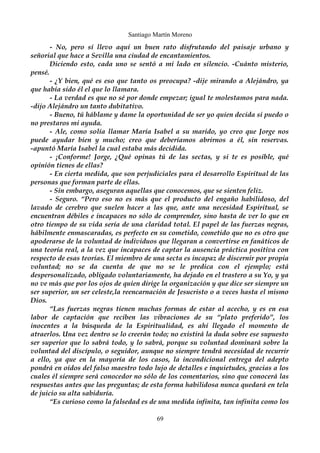 Santiago Martín Moreno 
- No, pero sí llevo aquí un buen rato disfrutando del paisaje urbano y 
señorial que hace a Sevilla una ciudad de encantamientos. 
Diciendo esto, cada uno se sentó a mi lado en silencio. -Cuánto misterio, 
pensé. 
- ¿Y bien, qué es eso que tanto os preocupa? -dije mirando a Alejándro, ya 
que había sido él el que lo llamara. 
- La verdad es que no sé por donde empezar; igual te molestamos para nada. 
-dijo Alejándro un tanto dubitativo. 
- Bueno, tú háblame y dame la oportunidad de ser yo quien decida si puedo o 
no prestaros mi ayuda. 
- Ale, como solía llamar María Isabel a su marido, yo creo que Jorge nos 
puede ayudar bien y mucho; creo que deberíamos abrirnos a él, sin reservas. 
-apuntó María Isabel la cual estaba más decidida. 
- ¡Conforme! Jorge, ¿Qué opinas tú de las sectas, y si te es posible, qué 
opinión tienes de ellas? 
- En cierta medida, que son perjudiciales para el desarrollo Espiritual de las 
personas que forman parte de ellas. 
- Sin embargo, aseguran aquellas que conocemos, que se sienten feliz. 
- Seguro. “Pero eso no es más que el producto del engaño habilidoso, del 
lavado de cerebro que suelen hacer a las que, ante una necesidad Espiritual, se 
encuentran débiles e incapaces no sólo de comprender, sino hasta de ver lo que en 
otro tiempo de su vida sería de una claridad total. El papel de las fuerzas negras, 
hábilmente enmascaradas, es perfecto en su cometido, cometido que no es otro que 
apoderarse de la voluntad de individuos que llegaran a convertirse en fanáticos de 
una teoría real, a la vez que incapaces de captar la ausencia práctica positiva con 
respecto de esas teorías. El miembro de una secta es incapaz de discernir por propia 
voluntad; no se da cuenta de que no se le predica con el ejemplo; está 
despersonalizado, obligado voluntariamente, ha dejado en el trastero a su Yo, y ya 
no ve más que por los ojos de quien dirige la organización y que dice ser siempre un 
ser superior, un ser celeste,la reencarnación de Jesucristo o a veces hasta el mismo 
Dios. 
“Las fuerzas negras tienen muchas formas de estar al acecho, y es en esa 
labor de captación que reciben las vibraciones de su “plato preferido”, los 
inocentes a la búsqueda de la Espiritualidad, es ahí llegado el momento de 
atraerlos. Una vez dentro se lo creerán todo; no existirá la duda sobre ese supuesto 
ser superior que lo sabrá todo, y lo sabrá, porque su voluntad dominará sobre la 
voluntad del discípulo, o seguidor, aunque no siempre tendrá necesidad de recurrir 
a ello, ya que en la mayoría de los casos, la incondicional entrega del adepto 
pondrá en oídos del falso maestro todo lujo de detalles e inquietudes, gracias a los 
cuales él siempre será conocedor no sólo de los comentarios, sino que conocerá las 
respuestas antes que las preguntas; de esta forma habilidosa nunca quedará en tela 
de juicio su alta sabiduría. 
“Es curioso como la falsedad es de una medida infinita, tan infinita como los 
69 
 