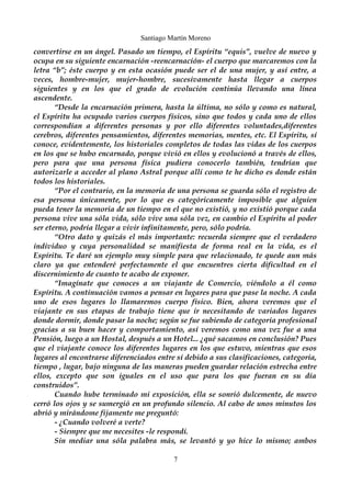 Santiago Martín Moreno 
convertirse en un ángel. Pasado un tiempo, el Espíritu “equis”, vuelve de nuevo y 
ocupa en su siguiente encarnación -reencarnación- el cuerpo que marcaremos con la 
letra “b”; éste cuerpo y en esta ocasión puede ser el de una mujer, y así entre, a 
veces, hombre-mujer, mujer-hombre, sucesivamente hasta llegar a cuerpos 
siguientes y en los que el grado de evolución continúa llevando una línea 
ascendente. 
“Desde la encarnación primera, hasta la última, no sólo y como es natural, 
el Espíritu ha ocupado varios cuerpos físicos, sino que todos y cada uno de ellos 
correspondían a diferentes personas y por ello diferentes voluntades,diferentes 
cerebros, diferentes pensamientos, diferentes memorias, mentes, etc. El Espíritu, sí 
conoce, evidentemente, los historiales completos de todas las vidas de los cuerpos 
en los que se hubo encarnado, porque vivió en ellos y evolucionó a través de ellos, 
pero para que una persona física pudiera conocerlo también, tendrían que 
autorizarle a acceder al plano Astral porque allí como te he dicho es donde están 
todos los historiales. 
“Por el contrario, en la memoria de una persona se guarda sólo el registro de 
esa persona únicamente, por lo que es categóricamente imposible que alguien 
pueda tener la memoria de un tiempo en el que no existió, y no existió porque cada 
persona vive una sóla vida, sólo vive una sóla vez, en cambio el Espíritu al poder 
ser eterno, podría llegar a vivir infinitamente, pero, sólo podría. 
“Otro dato y quizás el más importante: recuerda siempre que el verdadero 
individuo y cuya personalidad se manifiesta de forma real en la vida, es el 
Espíritu. Te daré un ejemplo muy simple para que relacionado, te quede aun más 
claro ya que entenderé perfectamente el que encuentres cierta dificultad en el 
discernimiento de cuanto te acabo de exponer. 
“Imagínate que conoces a un viajante de Comercio, viéndolo a él como 
Espíritu. A continuación vamos a pensar en lugares para que pase la noche. A cada 
uno de esos lugares lo llamaremos cuerpo físico. Bien, ahora veremos que el 
viajante en sus etapas de trabajo tiene que ir necesitando de variados lugares 
donde dormir, donde pasar la noche; según se fue subiendo de categoría profesional 
gracias a su buen hacer y comportamiento, así veremos como una vez fue a una 
Pensión, luego a un Hostal, después a un Hotel... ¿qué sacamos en conclusión? Pues 
que el viajante conoce los diferentes lugares en los que estuvo, mientras que esos 
lugares al encontrarse diferenciados entre sí debido a sus clasificaciones, categoría, 
tiempo , lugar, bajo ninguna de las maneras pueden guardar relación estrecha entre 
ellos, excepto que son iguales en el uso que para los que fueran en su día 
construidos”. 
Cuando hube terminado mi exposición, ella se sonrió dulcemente, de nuevo 
cerró los ojos y se sumergió en un profundo silencio. Al cabo de unos minutos los 
abrió y mirándome fijamente me preguntó: 
- ¿Cuando volveré a verte? 
- Siempre que me necesites -le respondí. 
Sin mediar una sóla palabra más, se levantó y yo hice lo mismo; ambos 
7 
 