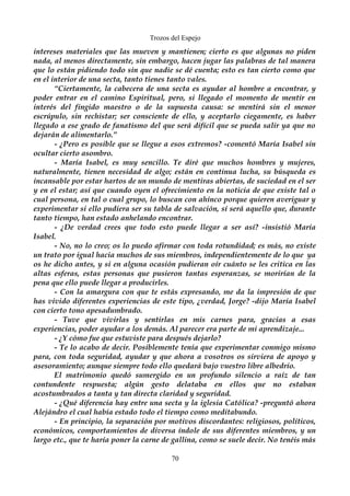 Trozos del Espejo 
intereses materiales que las mueven y mantienen; cierto es que algunas no piden 
nada, al menos directamente, sin embargo, hacen jugar las palabras de tal manera 
que lo están pidiendo todo sin que nadie se dé cuenta; esto es tan cierto como que 
en el interior de una secta, tanto tienes tanto vales. 
“Ciertamente, la cabecera de una secta es ayudar al hombre a encontrar, y 
poder entrar en el camino Espiritual, pero, si llegado el momento de mentir en 
interés del fingido maestro o de la supuesta causa: se mentirá sin el menor 
escrúpulo, sin rechistar; ser consciente de ello, y aceptarlo ciegamente, es haber 
llegado a ese grado de fanatismo del que será difícil que se pueda salir ya que no 
dejarán de alimentarlo.” 
- ¿Pero es posible que se llegue a esos extremos? -comentó María Isabel sin 
ocultar cierto asombro. 
- María Isabel, es muy sencillo. Te diré que muchos hombres y mujeres, 
naturalmente, tienen necesidad de algo; están en continua lucha, su búsqueda es 
incansable por estar hartos de un mundo de mentiras abiertas, de suciedad en el ser 
y en el estar; así que cuando oyen el ofrecimiento en la noticia de que existe tal o 
cual persona, en tal o cual grupo, lo buscan con ahínco porque quieren averiguar y 
experimentar si ello pudiera ser su tabla de salvación, sí será aquello que, durante 
tanto tiempo, han estado anhelando encontrar. 
- ¿De verdad crees que todo esto puede llegar a ser así? -insistió María 
Isabel. 
- No, no lo creo; os lo puedo afirmar con toda rotundidad; es más, no existe 
un trato por igual hacia muchos de sus miembros, independientemente de lo que ya 
os he dicho antes, y si en alguna ocasión pudieran oír cuánto se les critica en las 
altas esferas, estas personas que pusieron tantas esperanzas, se morirían de la 
pena que ello puede llegar a producirles. 
- Con la amargura con que te estás expresando, me da la impresión de que 
has vivido diferentes experiencias de este tipo, ¿verdad, Jorge? -dijo María Isabel 
con cierto tono apesadumbrado. 
- Tuve que vivirlas y sentirlas en mis carnes para, gracias a esas 
experiencias, poder ayudar a los demás. Al parecer era parte de mi aprendizaje... 
- ¿Y cómo fue que estuviste para después dejarlo? 
- Te lo acabo de decir. Posiblemente tenía que experimentar conmigo mismo 
para, con toda seguridad, ayudar y que ahora a vosotros os sirviera de apoyo y 
asesoramiento; aunque siempre todo ello quedará bajo vuestro libre albedrío. 
El matrimonio quedó sumergido en un profundo silencio a raíz de tan 
contundente respuesta; algún gesto delataba en ellos que no estaban 
acostumbrados a tanta y tan directa claridad y seguridad. 
- ¿Qué diferencia hay entre una secta y la iglesia Católica? -preguntó ahora 
Alejándro el cual había estado todo el tiempo como meditabundo. 
- En principio, la separación por motivos discordantes: religiosos, políticos, 
económicos, comportamientos de diversa índole de sus diferentes miembros, y un 
largo etc., que te haría poner la carne de gallina, como se suele decir. No tenéis más 
70 
 