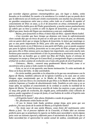 Santiago Martín Moreno 
que recordar algunos guiones cinematográficos que, sin lugar a dudas, están 
basados en la realidad. En cuanto a la enseñanza: La verdad es que no puedo decir 
que la diferencia sea al ciento por ciento exactamente; son muchas las parcelas que 
no guardan semejanzas entre una y otras; sobre todo en el sentido de ayudar al 
conocimiento de Dios en unas, y en el de Jesucristo en otras; ciertamente que la 
Iglesia Católica habla poco del Padre generalmente, y mucho menos puntualmente; 
ya sabéis que su base y sostén es sólo la figura de Jesucristo, y de aquí es muy 
difícil que pase, hasta ahí llegan sus enseñanzas y aun así, confundidas. 
- Bueno, pero Jesucristo es Dios; el único hijo de Dios. -apuntó María Isabel. 
- Creo recordar que hace tiempo ya dejamos este tema lo suficientemente 
claro cuando dije que un trozo de pan no es más que un trozo de pan, no obstante, 
esto no quiere decir que se niegue la figura de Jesucristo, lo único que mantengo es 
que es una parte importante de Dios, pero sólo una parte. Todo, absolutamente 
todo cuanto existe en en el Universo es una parte del Padre, y yo os puedo asegurar 
que para la Iglesia Católica, Jesucristo no es una parte de Dios, porque ya sabéis 
que para ella es Dios mismo; pero esa figura tan importante, aun sería mucho más 
hermosa para nuestro conocimiento si nos la presentaran y mostraran como lo que 
realmente fue: un hombre que se sintió tan Hijo del Padre, hasta el extremo de 
entregarse en cuerpo y Alma por la Causa Real, y consiguiendo llegar a encontrarse 
al final de su duro camino de evolución con el más alto grado de nivel Espiritual. 
- Entonces... María... -susurró muy quedamente María Isabel, como si se 
encontrara sola y ajena a todo cuanto la rodeaba. 
- Esta, es, no sé si sin quererlo, una buena insinuación. Te estás metiendo de 
lleno en la boca del lobo. -le dije sonriéndole. 
- En cierta medida, parecida es la situación en la que nos encontramos con la 
figura de María, también cabecera de la Iglesia Católica y la cual, aun en estos 
tiempos sigue manteniendo que es la Madre de Dios, cuando una reflexión 
profunda y real nos lleva a la conclusión de que Dios es la Madre de María dado su 
carácter Supremo y Creador de absolutamente todo. También en este caso y en su 
torpe afán, no ayudan al conocimiento de la verdad; se oculta la realidad de la 
figura de María; “la más hermosa y sencilla de todas las mujeres, y que, gracias a 
su muy alto grado de evolución, fue elegida para, utilizándola como vehículo de 
pureza, poder engendrar el cuerpo de Jesús, el cual habría de recibir al Espíritu más 
evolucionado de la época”. 
- ¿El Espíritu Santo? -dijo ahora Alejándro a modo de pregunta. 
- No. ¡Realmente estáis hecho un lío! 
- O nos lo tienen todo liado; perdona amigo Jorge, pero para que sea 
perfecto: ¿No nace Jesús de la unión de María y el Espíritu Santo? 
- No. Jesús nace de una unión Blanca, como fruto del matrimonio entre 
María y José. “En el proceso infinito de la Creación, el Padre ideó un sistema 
perfecto para que se perpetuara la especie; no había pues necesidad o razón alguna 
para crear un sistema especial y diferente para el nacimiento de Jesús. De lo que sí 
hubo necesidad fue el aprovechar la unión carnal de ambos, considerada por el 
71 
 