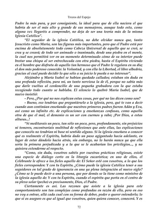 Trozos del Espejo 
Padre la más pura, y por consiguiente, la ideal para que de ella naciera el que 
habría de ser el más alto y grande de sus mensajeros, aunque todo esto, como 
alguna vez llegaréis a comprender, no deja de ser una teoría más de la misma 
Iglesia Católica”. 
“El seguidor de la iglesia Católica, no debe olvidar nunca que, tanto 
Jesucristo como María, son las figuras más importantes, pero que el Padre está por 
encima de absolutamente todo como Cabeza Universal de aquello que se creó, se 
crea y se creará; de todo ser animado o inanimado, desde una piedra en el monte, 
la cual nos permitirá ver en un momento determinado cómo de su interior puede 
brotar una chispa al ser entrechocada con otra piedra, hasta el Espíritu viviendo 
en el hombre que disfruta de aquello tan hermoso que el Padre le regalara en su día; 
el don más poderoso conocido: la Voluntad, y con ella la Libertad, el libre albedrío, 
gracias al cual puede decidir lo que sólo a su juicio le pueda o no interesar”. 
Alejándro y María Isabel se habían quedado callados; estaban sin duda en 
una profunda reflexión, para mi, un tanto nerviosa la de él, porque no sabía más 
que darle vueltas al cordoncillo de una pequeña grabadora con la que estaba 
recogiendo todo cuanto se hablaba. El silencio lo quebró María Isabel, que de 
nuevo insistió: 
- Pero, ¿Por qué no nos explican estas cosas, por qué no las dicen como son? 
- Bueno, eso tendrías que preguntárselo a la iglesia, pero, qué te van a decir 
cuando aun continúan enseñando que nuestros primeros padres fueron Adán y Eva, 
así como un infinito etc. de explicaciones y enseñanzas confusas, como aquella 
otra de que el mal, el demonio es un ser con cuernos y rabo; ¡Por Dios, a estas 
alturas...! 
“Si meditarais un poco, tan sólo un poco, pero, profundamente, sin prejuicios 
ni temores, encontraríais multitud de reflexiones que ante ellas, las explicaciones 
que conocéis no tendrían ni base ni sentido alguno. Si la iglesia enseñara a conocer 
qué es realmente el Espíritu, habría dado un paso agigantado hacia adelante, en 
lugar de estar dándolo hacia atrás, sin embargo, no lo harán nunca ya que ella 
sería la primera perjudicada y a la que se le acabarían los privilegios..., y no 
quisiera extenderme al respecto. 
“Como, sin duda, vosotros sabéis por vuestras prácticas religiosas, existe 
una especie de diálogo corto en la liturgia eucarística; en uno de ellos, el 
Celebrante le ofrece a los fieles aquello de: El Señor esté con vosotros, a lo que los 
fieles corresponden: Y con tu Espíritu. ¿Cómo puede la iglesia Católica tener a sus 
seguidores en tal grado de ignorancia en una ya plena integración al nuevo siglo? 
¿Cómo se le puede decir a una persona, que por demás se la tiene como ministro de 
la iglesia aquello de: Y con tu Espíritu, cuando el espíritu que porta en el centro de 
su plexo solar (pecho) es precisamente, Dios, el Padre. 
Ciertamente es así. Las razones que asiste a la iglesia para este 
comportamiento son tan complejas como profundas en razón de ello, pero en eso 
no voy a entrar, allá cada cual con su forma de deber, poder o querer entenderlo; lo 
que sí os aseguro es que al igual que vosotros, quien quiera conocer, conocerá. Y es 
72 
 