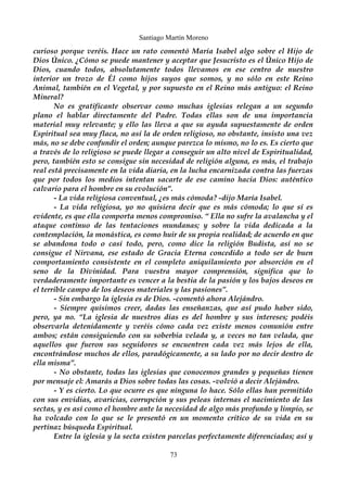 Santiago Martín Moreno 
curioso porque veréis. Hace un rato comentó María Isabel algo sobre el Hijo de 
Dios Único. ¿Cómo se puede mantener y aceptar que Jesucristo es el Único Hijo de 
Dios, cuando todos, absolutamente todos llevamos en ese centro de nuestro 
interior un trozo de Él como hijos suyos que somos, y no sólo en este Reino 
Animal, también en el Vegetal, y por supuesto en el Reino más antiguo: el Reino 
Mineral? 
No es gratificante observar como muchas iglesias relegan a un segundo 
plano el hablar directamente del Padre. Todas ellas son de una importancia 
material muy relevante; y ello las lleva a que su ayuda supuestamente de orden 
Espiritual sea muy flaca, no así la de orden religioso, no obstante, insisto una vez 
más, no se debe confundir el orden; aunque parezca lo mismo, no lo es. Es cierto que 
a través de lo religioso se puede llegar a conseguir un alto nivel de Espiritualidad, 
pero, también esto se consigue sin necesidad de religión alguna, es más, el trabajo 
real está precisamente en la vida diaria, en la lucha encarnizada contra las fuerzas 
que por todos los medios intentan sacarte de ese camino hacia Dios: auténtico 
calvario para el hombre en su evolución”. 
- La vida religiosa conventual, ¿es más cómoda? -dijo María Isabel. 
- La vida religiosa, yo no quisiera decir que es más cómoda; lo que sí es 
evidente, es que ella comporta menos compromiso. “ Ella no sufre la avalancha y el 
ataque continuo de las tentaciones mundanas; y sobre la vida dedicada a la 
contemplación, la monástica, es como huir de su propia realidad; de acuerdo en que 
se abandona todo o casi todo, pero, como dice la religión Budista, así no se 
consigue el Nirvana, ese estado de Gracia Eterna concedido a todo ser de buen 
comportamiento consistente en el completo aniquilamiento por absorción en el 
seno de la Divinidad. Para vuestra mayor comprensión, significa que lo 
verdaderamente importante es vencer a la bestia de la pasión y los bajos deseos en 
el terrible campo de los deseos materiales y las pasiones”. 
- Sin embargo la iglesia es de Dios. -comentó ahora Alejándro. 
- Siempre quisimos creer, dadas las enseñanzas, que así pudo haber sido, 
pero, ya no. “La iglesia de nuestros días es del hombre y sus intereses; podéis 
observarla detenidamente y veréis cómo cada vez existe menos comunión entre 
ambos; están consiguiendo con su soberbia velada y, a veces no tan velada, que 
aquellos que fueron sus seguidores se encuentren cada vez más lejos de ella, 
encontrándose muchos de ellos, paradógicamente, a su lado por no decir dentro de 
ella misma”. 
- No obstante, todas las iglesias que conocemos grandes y pequeñas tienen 
por mensaje el: Amarás a Dios sobre todas las cosas. -volvió a decir Alejándro. 
- Y es cierto. Lo que ocurre es que ninguna lo hace. Sólo ellas han permitido 
con sus envidias, avaricias, corrupción y sus peleas internas el nacimiento de las 
sectas, y es así como el hombre ante la necesidad de algo más profundo y limpio, se 
ha volcado con lo que se le presentó en un momento crítico de su vida en su 
pertinaz búsqueda Espiritual. 
Entre la iglesia y la secta existen parcelas perfectamente diferenciadas; así y 
73 
 