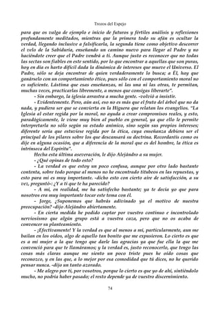 Trozos del Espejo 
para que os valga de ejemplo e inicio de futuros y fértiles análisis y reflexiones 
profundamente meditados, mientras que la primera todo su afán es ocultar la 
verdad, llegando inclusive a falsificarla, la segunda tiene como objetivo descorrer 
el velo de la Sabiduría, enseñando un camino nuevo para llegar al Padre y no 
haciéndote creer que el Padre vendrá a ti. Aunque justo es reconocer que no todas 
las sectas son fiables en este sentido, por lo que encontrar a aquellas que son puras, 
hoy en día es harto difícil dada la dinámica de intereses que mueve el Universo. El 
Padre, sólo se deja encontrar de quien verdaderamente lo busca; a Él, hay que 
ganárselo con un comportamiento ético, pues sólo con el comportamiento moral no 
es suficiente. Lástima que esas enseñanzas, ni las una ni las otras, te permitan, 
muchas veces, practicarlas libremente, a menos que consigas liberarte”. 
- Sin embargo, la iglesia arrastra a mucha gente. -volvió a insistir. 
- Evidentemente. Pero, aún así, eso no es más que el fruto del árbol que no da 
nada, y pudiera ser que se convierta en la Higuera que relatan los evangelios. “La 
Iglesia al estar regida por la moral, no ayuda a crear compromisos reales, y esto, 
paradógicamente, le viene muy bien al pueblo en general, ya que ello le permite 
interpretarla no sólo según su estado anímico, sino según sus propios intereses; 
diferente sería que estuviese regida por la ética, cuya enseñanza debiera ser el 
principal de los pilares sobre los que descansará su doctrina. Recordaréis como os 
dije en alguna ocasión, que a diferencia de la moral que es del hombre, la ética es 
intrínseca del Espíritu”. 
Hecha esta última aseveración, le dijo Alejándro a su mujer. 
- ¿Qué opinas de todo esto? 
- La verdad es que estoy un poco confusa, aunque por otro lado bastante 
contenta, sobre todo porque al menos no he encontrado titubeos en las repuestas, y 
esto para mi es muy importante. -dicho esto con cierto aire de satisfacción, a su 
vez, preguntó-: ¿Y a ti que te ha parecido? 
- A mi, en realidad, me ha satisfecho bastante; ya te decía yo que para 
nosotros era muy importante tocar este tema con él. 
- Jorge, ¿Suponemos que habrás adivinado ya el motivo de nuestra 
preocupación? -dijo Alejándro abiertamente. 
- En cierta medida he podido captar por vuestro continuo e incontrolado 
nerviosismo que algún grupo está a vuestra caza, pero que no os acaba de 
convencer su planteamiento. 
- ¡Efectivamente! Y la verdad es que al menos a mi, particularmente, aun me 
bailan en los oídos, algo de aquello tan bonito que me expusieron. Lo cierto es que 
es a mi mujer a la que tengo que darle las agracias ya que fue ella la que me 
convenció para que te llamáramos; y la verdad es, justo reconocerlo, que tengo las 
cosas más claras aunque me siento un poco triste pues he oído cosas que 
reconozco, y en las que, a lo mejor por esa comodidad que tú dices, no he querido 
pensar nunca. -dijo un tanto azorado. 
- Me alegro por ti, por vosotros, porque lo cierto es que yo de ahí, sintiéndolo 
mucho, no podría haber pasado; el resto depende ya de vuestro discernimiento. 
74 
 