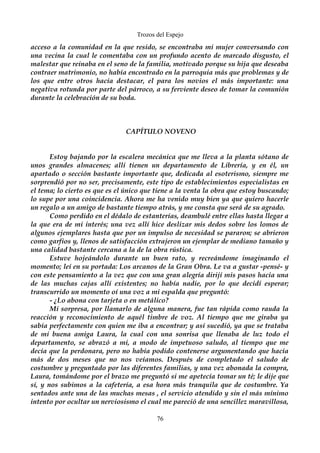 Trozos del Espejo 
acceso a la comunidad en la que resido, se encontraba mi mujer conversando con 
una vecina la cual le comentaba con un profundo acento de marcado disgusto, el 
malestar que reinaba en el seno de la familia, motivado porque su hija que deseaba 
contraer matrimonio, no había encontrado en la parroquia más que problemas y de 
los que entre otros hacía destacar, el para los novios el más importante: una 
negativa rotunda por parte del párroco, a su ferviente deseo de tomar la comunión 
durante la celebración de su boda. 
CAPÍTULO NOVENO 
Estoy bajando por la escalera mecánica que me lleva a la planta sótano de 
unos grandes almacenes; allí tienen un departamento de Librería, y en él, un 
apartado o sección bastante importante que, dedicada al esoterismo, siempre me 
sorprendió por no ser, precisamente, este tipo de establecimientos especialistas en 
el tema; lo cierto es que es el único que tiene a la venta la obra que estoy buscando; 
lo supe por una coincidencia. Ahora me ha venido muy bien ya que quiero hacerle 
un regalo a un amigo de bastante tiempo atrás, y me consta que será de su agrado. 
Como perdido en el dédalo de estanterías, deambulé entre ellas hasta llegar a 
la que era de mi interés; una vez allí hice deslizar mis dedos sobre los lomos de 
algunos ejemplares hasta que por un impulso de necesidad se pararon; se abrieron 
como garfios y, llenos de satisfacción extrajeron un ejemplar de mediano tamaño y 
una calidad bastante cercana a la de la obra rústica. 
Estuve hojeándolo durante un buen rato, y recreándome imaginando el 
momento; leí en su portada: Los arcanos de la Gran Obra. Le va a gustar -pensé- y 
con este pensamiento a la vez que con una gran alegría dirijí mis pasos hacia una 
de las muchas cajas allí existentes; no había nadie, por lo que decidí esperar; 
transcurrido un momento oí una voz a mi espalda que preguntó: 
- ¿Lo abona con tarjeta o en metálico? 
Mi sorpresa, por llamarlo de alguna manera, fue tan rápida como rauda la 
reacción y reconocimiento de aquél timbre de voz. Al tiempo que me giraba ya 
sabía perfectamente con quien me iba a encontrar; y así sucedió, ya que se trataba 
de mi buena amiga Laura, la cual con una sonrisa que llenaba de luz todo el 
departamento, se abrazó a mi, a modo de impetuoso saludo, al tiempo que me 
decía que la perdonara, pero no había podido contenerse argumentando que hacía 
más de dos meses que no nos veíamos. Después de completado el saludo de 
costumbre y preguntado por las diferentes familias, y una vez abonada la compra, 
Laura, tomándome por el brazo me preguntó si me apetecía tomar un té; le dije que 
sí, y nos subimos a la cafetería, a esa hora más tranquila que de costumbre. Ya 
sentados ante una de las muchas mesas , el servicio atendido y sin el más mínimo 
intento por ocultar un nerviosismo el cual me pareció de una sencillez maravillosa, 
76 
 