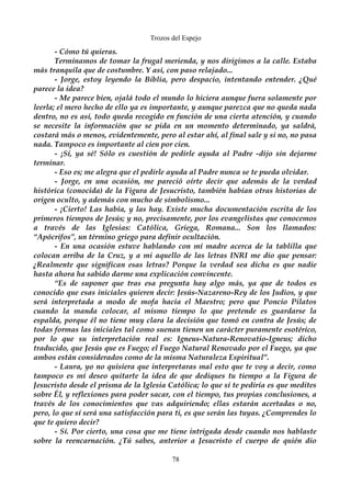 Trozos del Espejo 
- Cómo tú quieras. 
Terminamos de tomar la frugal merienda, y nos dirigimos a la calle. Estaba 
más tranquila que de costumbre. Y así, con paso relajado... 
- Jorge, estoy leyendo la Biblia, pero despacio, intentando entender. ¿Qué 
parece la idea? 
- Me parece bien, ojalá todo el mundo lo hiciera aunque fuera solamente por 
leerla; el mero hecho de ello ya es importante, y aunque parezca que no queda nada 
dentro, no es así, todo queda recogido en función de una cierta atención, y cuando 
se necesite la información que se pida en un momento determinado, ya saldrá, 
costará más o menos, evidentemente, pero al estar ahí, al final sale y si no, no pasa 
nada. Tampoco es importante al cien por cien. 
- ¡Sí, ya sé! Sólo es cuestión de pedirle ayuda al Padre -dijo sin dejarme 
terminar. 
- Eso es; me alegra que el pedirle ayuda al Padre nunca se te pueda olvidar. 
- Jorge, en una ocasión, me pareció oírte decir que además de la verdad 
histórica (conocida) de la Figura de Jesucristo, también habían otras historias de 
origen oculto, y además con mucho de simbolismo... 
- ¡Cierto! Las había, y las hay. Existe mucha documentación escrita de los 
primeros tiempos de Jesús; y no, precisamente, por los evangelistas que conocemos 
a través de las Iglesias: Católica, Griega, Romana... Son los llamados: 
“Apócrifos”, un término griego para definir ocultación. 
- En una ocasión estuve hablando con mí madre acerca de la tablilla que 
colocan arriba de la Cruz, y a mi aquello de las letras INRI me dio que pensar: 
¿Realmente que significan esas letras? Porque la verdad sea dicha es que nadie 
hasta ahora ha sabido darme una explicación convincente. 
“Es de suponer que tras esa pregunta hay algo más, ya que de todos es 
conocido que esas iniciales quieren decir: Jesús-Nazareno-Rey de los Judios, y que 
será interpretada a modo de mofa hacia el Maestro; pero que Poncio Pilatos 
cuando la manda colocar, al mismo tiempo lo que pretende es guardarse la 
espalda, porque él no tiene muy clara la decisión que tomó en contra de Jesús; de 
todas formas las iniciales tal como suenan tienen un carácter puramente esotérico, 
por lo que su interpretación real es: Igneus-Natura-Renovatio-Igneus; dicho 
traducido, que Jesús que es Fuego; el Fuego Natural Renovado por el Fuego, ya que 
ambos están considerados como de la misma Naturaleza Espiritual”. 
- Laura, yo no quisiera que interpretaras mal esto que te voy a decir, como 
tampoco es mí deseo quitarte la idea de que dediques tu tiempo a la Figura de 
Jesucristo desde el prisma de la Iglesia Católica; lo que sí te pediría es que medites 
sobre Él, y reflexiones para poder sacar, con el tiempo, tus propias conclusiones, a 
través de los conocimientos que vas adquiriendo; ellas estarán acertadas o no, 
pero, lo que sí será una satisfacción para ti, es que serán las tuyas. ¿Comprendes lo 
que te quiero decir? 
- Sí. Por cierto, una cosa que me tiene intrigada desde cuando nos hablaste 
sobre la reencarnación. ¿Tú sabes, anterior a Jesucristo el cuerpo de quién dio 
78 
 