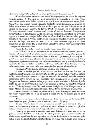 Santiago Martín Moreno 
albergue a su Espíritu, y después de Él en quién se habrá reencarnado? 
- Verdaderamente, aprietas bien tus últimas preguntas en razón de ampliar 
conocimientos. -le dije con un tono sorpresivo y sonriente a la vez-: “No, 
desconozco quién pudo haber servido a su espíritu anteriormente; sea quien fuere, 
lo cierto es que lo dejó en una situación bastante buena. En cuanto a, en quién se 
habrá reencarnado de nuevo: dudo, por no decir que no creo que lo haya hecho, al 
menos en este plano nuestro, la Tierra. Desde su muerte, no se ha oído en el 
Universo conocido absolutamente nada acerca de un ser humano de superiores 
características a las de Jesús; dada su altísima evolución Espiritual, no creo que 
regresara a nosotros, sino que habrá ido a un plano de Orden Superior, si es que no 
consiguió ya entrar a formar parte de las jerarquías celestes en cuyo caso ahora 
debe ser un Ángel del Noveno Coro, o tal vez una Potencia Angélica de coros 
superiores ya que en una Era y en el Orden Evolutivo, niveles como el suyo pueden 
conseguir varias ascensiones”. 
- Pero, ¿Podría haber venido otro, quiero decir otro Maestro? 
- Es evidente. De hecho y en el núcleo de nuestra sociedad pasada, y actual, 
se han oído los pasos de un sinfín de personas atribuyéndose muy altos grados de 
evolución Espiritual pero, como dicen las Escrituras: “Aparecerán falsos profetas”, 
y esto no quiere decir que algunas de estas personas no sean buenas, no, única y 
simplemente quiero decir que no son quien dicen ellos que son, y esto al final queda 
demostrado en la cantidad de actos e intereses materiales demostrados, a veces, 
veladamente pero, que duda cabe, que en ese final se quedan al descubierto. 
- Entonces, ¿No ha venido ninguno? -insistió una vez más. 
- Laura, te repito que no lo sé; este es un dato de los muchos que yo 
particularmente desconozco, no obstante, insisto, en que de haber venido se habría 
sabido sobradamente, porque el que es enviado de verdad, cuando arrastra 
prosélitos, estos serían de tal magnitud que sobrepasaría el cálculo de la 
imaginación humana, y como sabes perfectamente, esa multitud se hubiera dejado 
sentir ya que su repercusión en todos los órdenes y niveles de nuestra sociedad 
sería... ¿Te imaginas qué ocurriría en el seno de las iglesias si un día apareciera un 
nuevo Mesías de características similares a las de Jesús, auténticas y verdaderas? 
- Me has puesto los bellos de punta; no soy capaz de imaginármelo; lo que sí 
me estoy preguntando es sí se volvería a hacer con Él lo mismo que se hizo 
entonces... 
- Yo si me lo imagino Laura. Seguro que tras ver en que se ha convertido 
aquella Iglesia que el fundara, comenzaría por tomar el látigo y... 
- El simbolismo debe ser muy abundante en este tema ¿verdad? -dijo un 
tanto cariacontecida y tras un relativamente corto silencio a modo de reflexión 
sobre aquellos pensamientos que de seguro bullían ahora por su cabeza. 
- Claro, y ya que estás interesada en el tema de Jesucristo, pero, sin entrar en 
grandes profundidades, te hablaré de otra parcela que encierra mucho de 
simbolismo, aquella en la que según las escrituras, Jesús subió a la montaña y le 
habló a una multitud dándole mientras tanto de comer con tan sólo unos panes y 
79 
 