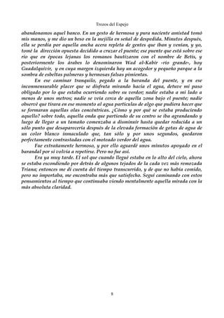 Trozos del Espejo 
abandonamos aquel banco. En un gesto de hermosa y pura naciente amistad tomó 
mis manos, y me dio un beso en la mejilla en señal de despedida. Minutos después, 
ella se perdía por aquella ancha acera repleta de gentes que iban y venían, y yo, 
tomé la dirección opuesta decidido a cruzar el puente; ese puente que está sobre ese 
río que en épocas lejanas los romanos bautizaron con el nombre de Betis, y 
posteriormente los árabes lo denominaron Wad al-Kabir -río grande-, hoy 
Guadalquivir, y en cuya margen izquierda hay un acogedor y pequeño parque a la 
sombra de esbeltas palmeras y hermosas falsas pimientas. 
En ese caminar tranquilo, pegado a la baranda del puente, y en ese 
inconmensurable placer que se disfruta mirando hacia el agua, detuve mi paso 
obligado por lo que estaba ocurriendo sobre su verdor; nadie estaba a mi lado a 
menos de unos metros; nadie se veía cerca de aquella zona bajo el puente; nadie 
observé que tirara en ese momento al agua partículas de algo que pudiera hacer que 
se formaran aquellas olas concéntricas. ¿Cómo y por qué se estaba produciendo 
aquello? sobre todo, aquella onda que partiendo de su centro se iba agrandando y 
luego de llegar a un tamaño comenzaba a disminuir hasta quedar reducida a un 
sólo punto que desaparecería después de la elevada formación de gotas de agua de 
un color blanco inmaculado que, tan sólo y por unos segundos, quedaron 
perfectamente contrastadas con el moteado verdor del agua. 
Fue extrañamente hermoso, y por ello aguardé unos minutos apoyado en el 
barandal por si volvía a repetirse. Pero no fue así. 
Era ya muy tarde. El sol que cuando llegué estaba en lo alto del cielo, ahora 
se estaba escondiendo por detrás de algunos tejados de la cada vez más remozada 
Triana; entonces me di cuenta del tiempo transcurrido, y de que no había comido, 
pero no importaba, me encontraba más que satisfecho. Seguí caminando con estos 
pensamientos al tiempo que continuaba viendo mentalmente aquella mirada con la 
más absoluta claridad. 
8 
 