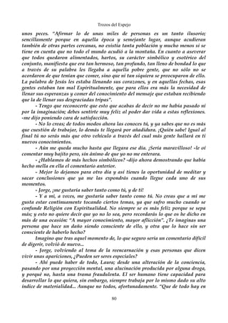 Trozos del Espejo 
unos peces. “Afirmar lo de unas miles de personas es un tanto ilusorio; 
sencillamente porque en aquella época y semejante lugar, aunque acudieran 
también de otras partes cercanas, no existía tanta población y mucho menos si se 
tiene en cuenta que no todo el mundo acudió a la montaña. En cuanto a aseverar 
que todos quedaron alimentados, hartos, su carácter simbólico y esotérico del 
conjunto, manifiesta que era tan hermoso, tan profundo, tan lleno de bondad lo que 
a través de su palabra les llegaba a aquella pobre gente, que no sólo no se 
acordaron de que tenían que comer, sino que ni tan siquiera se preocuparon de ello. 
La palabra de Jesús les estaba llenando sus corazones, y en aquellas fechas, esas 
gentes estaban tan mal Espiritualmente, que para ellos era más la necesidad de 
llenar sus esperanzas y comer del conocimiento del mensaje que estaban recibiendo 
que la de llenar sus desgraciadas tripas”. 
- Tengo que reconocerte que esto que acabas de decir no me había pasado ni 
por la imaginación; debes sentirte muy feliz al poder dar vida a estas reflexiones. 
-me dijo poniendo cara de satisfacción. 
- No lo creas; de todos modos ahora las conoces tú, y ya sabes que no es más 
que cuestión de trabajar, lo demás te llegará por añadidura. ¡Quién sabe! Igual al 
final tú no serás más que otro vehículo a través del cual más gente hallará en ti 
nuevos conocimientos. 
- Aún me queda mucho hasta que llegara ese día. ¡Sería maravilloso! -le oí 
comentar muy bajito pero, sin ánimo de que yo no me enterara. 
- ¿Hablamos de más hechos simbólicos? -dijo ahora demostrando que había 
hecho mella en ella el comentario anterior. 
- Mejor lo dejamos para otro día y así tienes la oportunidad de meditar y 
sacar conclusiones que ya me las expondrás cuando llegue cada uno de sus 
momentos. 
- Jorge, ¡me gustaría saber tanto como tú, y de ti! 
- Y a mi, a veces, me gustaría saber tanto como tú. No creas que a mi me 
gusta estar continuamente tocando ciertos temas, ya que sufro mucho cuando se 
confunde Religión con Espiritualidad. No siempre se es más feliz porque se sepa 
más; y esto no quiere decir que yo no lo sea, pero recordarás lo que os he dicho en 
más de una ocasión: “A mayor conocimiento, mayor aflicción”. ¿Te imaginas una 
persona que hace un daño siendo consciente de ello, y otra que lo hace sin ser 
consciente de haberlo hecho? 
Imagino que tras aquel momento de, lo que seguro sería un comentario difícil 
de digerir, volvió de nuevo... 
- Jorge, volviendo al tema de la reencarnación y esas personas que dicen 
vivir unas apariciones, ¿Pueden ser seres especiales? 
- Ahí puede haber de todo, Laura; desde una alteración de la conciencia, 
pasando por una proyección mental, una alucinación producida por alguna droga, 
y porqué no, hasta una trama fraudulenta. El ser humano tiene capacidad para 
desarrollar lo que quiera, sin embargo, siempre trabaja por lo mismo dado su alto 
índice de materialidad... Aunque no todos, afortunadamente. “Que de todo hay en 
80 
 