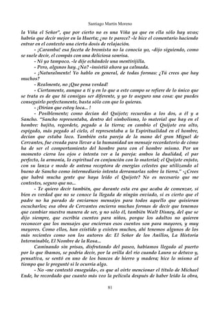 Santiago Martín Moreno 
la Viña el Señor”, que por cierto no es una Viña ya que en ella sólo hay uvas; 
habría que decir mejor en la Huerta; ¿no te parece? -le hice el comentario haciendo 
entrar en el contexto una cierta dosis de relajación. 
- ¡Caramba! esa faceta de bromista no la conocía yo, -dijo siguiendo, como 
se suele decir, el compás con una deliciosa sonrisa. 
- Ni yo tampoco. -le dije echándole una mentirijilla. 
- Pero, algunos hay. ¿No? -insistió ahora ya calmada. 
- ¡Naturalmente! Yo hablo en general, de todas formas: ¿Tú crees que hay 
muchos? 
- Realmente, no ¡Que pena verdad! 
- Ciertamente, aunque a ti y en lo que a este campo se refiere de lo único que 
se trata es de que tú consigas ser diferente, y yo te aseguro una cosa: que puedes 
conseguirlo perfectamente, basta sólo con que lo quieras. 
- ¡Dirían que estoy loca... ! 
- Posiblemente; como decían del Quijote; recuerdas a los dos, a él y a 
Sancho. “Sancho representaba, dentro del simbolismo, lo material que hay en el 
hombre: bajito, regordete, pegado a la tierra; en cambio el Quijote era alto, 
espigado, más pegado al cielo, el representaba a la Espiritualidad en el hombre, 
decían que estaba loco. También esta pareja de la mano del gran Miguel de 
Cervantes, fue creada para llevar a la humanidad un mensaje recordatorio de cómo 
ha de ser el comportamiento del hombre para con el hombre mismo. Por un 
momento cierra los ojos e intenta ver a la pareja: ambos la dualidad, el par 
perfecto, la armonía, lo espiritual en conjunción con lo material; el Quijote enjuto, 
con su lanza e modo de antena receptora de energías celestes que utilizando al 
bueno de Sancho como intermediario intenta derramarlas sobre la tierra.” -¿Crees 
que habrá mucha gente que haya leído el Quijote? No es necesario que me 
contestes, seguro que no... 
- Te quiero decir también, que durante esta era que acaba de comenzar, si 
bien es verdad que no se conoce la llegada de ningún enviado, si es cierto que el 
padre no ha parado de enviarnos mensajes para todos aquello que quisieran 
escucharlos; esa obra de Cervantes encierra muchas formas de decir que tenemos 
que cambiar nuestra manera de ser, y no sólo él, también Walt Disney, del que se 
dijo siempre, que escribía cuentos para niños, porque los adultos no quieren 
reconocer que los mensajes que encierran esos cuentos son para mayores, y muy 
mayores. Como ellos, han existido y existen muchos, ahí tenemos algunos de los 
más recientes como son los autores de: El Señor de los Anillos, La Historia 
Interminable, El Nombre de la Rosa... 
Caminando sin prisas, disfrutando del paseo, habíamos llegado al puerto 
por lo que íbamos, se podría decir, por la orilla del río cuando Laura se detuvo y, 
pensativa, se sentó en uno de los bancos de hierro y madera; hice lo mismo al 
tiempo que le pregunté si le ocurría algo. 
- No -me contestó enseguida-, es que al oírte mencionar el título de Michael 
Ende, he recordado que cuanto más veo la película después de haber leído la obra, 
81 
 