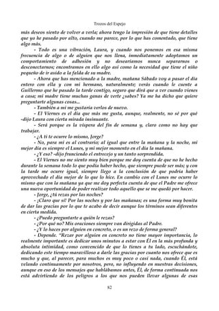 Trozos del Espejo 
más deseos siento de volver a verla; ahora tengo la impresión de que tiene detalles 
que yo he pasado por alto, cuando me parece, por lo que has comentado, que tiene 
algo más. 
- Todo es una vibración, Laura, y cuando nos ponemos en esa misma 
frecuencia de algo o de alguien que nos llena, inmediatamente adoptamos un 
comportamiento de adhesión y no desearíamos nunca separarnos o 
desconectarnos; encontramos en ello algo así como la necesidad que tiene el niño 
pequeño de ir asido a la falda de su madre. 
- Ahora que has mencionado a la madre, mañana Sábado voy a pasar el día 
entero con ella y con mi hermano, naturalmente; verás cuando le cuente a 
Guillermo que he pasado la tarde contigo, seguro que dirá que a ver cuando vienes 
a casa; mi madre tiene muchas ganas de verte ¿sabes? Ya me ha dicho que quiere 
preguntarte algunas cosas... 
- También a mi me gustaría verlos de nuevo. 
- El Viernes es el día que más me gusta, aunque, realmente, no sé por qué 
-dijo Laura con cierta mirada insinuante. 
- Será porque es la víspera del fin de semana y, claro como no hay que 
trabajar. 
- ¿A ti te ocurre lo mismo, Jorge? 
- No, para mi es al contrario; al igual que entre la mañana y la noche, mi 
mejor día es siempre el Lunes, y mi mejor momento en el día la mañana. 
- ¿Y eso? -dijo frunciendo el entrecejo y un tanto sorprendida. 
- El Viernes no me siento muy bien porque me doy cuenta de que no he hecho 
durante la semana todo lo que podía haber hecho, que siempre puede ser más; y con 
la tarde me ocurre igual, siempre llego a la conclusión de que podría haber 
aprovechado el día mejor de lo que lo hice. En cambio con el Lunes me ocurre lo 
mismo que con la mañana ya que me doy perfecta cuenta de que el Padre me ofrece 
una nueva oportunidad de poder realizar todo aquello que se me quedó por hacer. 
- Jorge, ¿tú rezas por las noches? 
- ¡Claro que sí! Por las noches y por las mañanas; es una forma muy bonita 
de dar las gracias por lo que te acabo de decir aunque los términos sean diferentes 
en cierta medida. 
- ¿Puedo preguntarte a quién le rezas? 
- ¿Por qué no? Mis oraciones siempre van dirigidas al Padre. 
- ¿Y lo haces por alguien en concreto, o es un rezo de forma general? 
- Depende. “Rezar por alguien en concreto no tiene mayor importancia, lo 
realmente importante es dedicar unos minutos a estar con Él en la más profunda y 
absoluta intimidad, como convencido de que lo tienes a tu lado, escuchándote, 
dedicando este tiempo maravilloso a darle las gracias por cuanto nos ofrece que es 
mucho y que, al parecer, para muchos es muy poco o casi nada, cuando Él, está 
velando continuamente por nosotros, pero, no influyendo en nuestras decisiones, 
aunque en eso de los mensajes que hablábamos antes, Él, de forma continuada nos 
está advirtiendo de los peligros a los que nos pueden llevar algunas de esas 
82 
 
