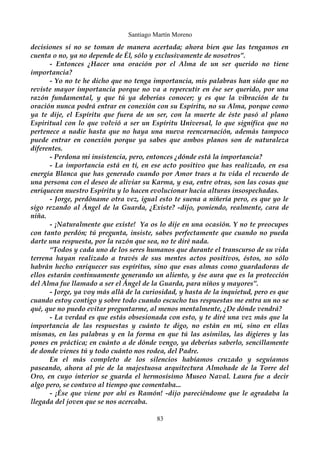 Santiago Martín Moreno 
decisiones si no se toman de manera acertada; ahora bien que las tengamos en 
cuenta o no, ya no depende de Él, sólo y exclusivamente de nosotros”. 
- Entonces ¿Hacer una oración por el Alma de un ser querido no tiene 
importancia? 
- Yo no te he dicho que no tenga importancia, mis palabras han sido que no 
reviste mayor importancia porque no va a repercutir en ése ser querido, por una 
razón fundamental, y que tú ya deberías conocer; y es que la vibración de tu 
oración nunca podrá entrar en conexión con su Espíritu, no su Alma, porque como 
ya te dije, el Espíritu que fuera de un ser, con la muerte de éste pasó al plano 
Espiritual con lo que volvió a ser un Espíritu Universal, lo que significa que no 
pertenece a nadie hasta que no haya una nueva reencarnación, además tampoco 
puede entrar en conexión porque ya sabes que ambos planos son de naturaleza 
diferentes. 
- Perdona mi insistencia, pero, entonces ¿dónde está la importancia? 
- La importancia está en ti, en ese acto positivo que has realizado, en esa 
energía Blanca que has generado cuando por Amor traes a tu vida el recuerdo de 
una persona con el deseo de aliviar su Karma, y esa, entre otras, son las cosas que 
enriquecen nuestro Espíritu y lo hacen evolucionar hacia alturas insospechadas. 
- Jorge, perdóname otra vez, igual esto te suena a niñería pero, es que yo le 
sigo rezando al Ángel de la Guarda, ¿Existe? -dijo, poniendo, realmente, cara de 
niña. 
- ¡Naturalmente que existe! Ya os lo dije en una ocasión. Y no te preocupes 
con tanto perdón; tú pregunta, insiste, sabes perfectamente que cuando no pueda 
darte una respuesta, por la razón que sea, no te diré nada. 
“Todos y cada uno de los seres humanos que durante el transcurso de su vida 
terrena hayan realizado a través de sus mentes actos positivos, éstos, no sólo 
habrán hecho enriquecer sus espíritus, sino que esas almas como guardadoras de 
ellos estarán continuamente generando un aliento, y ése aura que es la protección 
del Alma fue llamado a ser el Ángel de la Guarda, para niños y mayores”. 
- Jorge, ya voy más allá de la curiosidad, y hasta de la inquietud, pero es que 
cuando estoy contigo y sobre todo cuando escucho tus respuestas me entra un no se 
qué, que no puedo evitar preguntarme, al menos mentalmente, ¿De dónde vendrá? 
- La verdad es que estás obsesionada con esto, y te diré una vez más que la 
importancia de las respuestas y cuánto te digo, no están en mi, sino en ellas 
mismas, en las palabras y en la forma en que tú las asimilas, las digieres y las 
pones en práctica; en cuánto a de dónde vengo, ya deberías saberlo, sencillamente 
de donde vienes tú y todo cuánto nos rodea, del Padre. 
En el más completo de los silencios habíamos cruzado y seguíamos 
paseando, ahora al pie de la majestuosa arquitectura Almohade de la Torre del 
Oro, en cuyo interior se guarda el hermosísimo Museo Naval. Laura fue a decir 
algo pero, se contuvo al tiempo que comentaba... 
- ¡Ése que viene por ahí es Ramón! -dijo pareciéndome que le agradaba la 
llegada del joven que se nos acercaba. 
83 
 