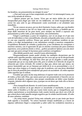 Santiago Martín Moreno 
los hombres, sus pensamientos no siempre lo sean.” 
- ¿Tan mal crees que te has comportado con ellos? -le interrumpió Laura, con 
una cierta mirada de tristeza. 
- Quiero pensar que no, Laura. “Creo que mi único delito fue mi total 
incapacidad para fingir que todo me era indiferente, mi total incapacidad para 
cerrar los ojos ante lo que últimamente venía ocurriendo a mi alrededor más 
inmediato. 
“Tú me conoces un poco, por no decir bastante, Laura, sabes que soy hombre 
sencillo, y yo reconozco que tal vez haya sido un poco brusco, y también que no 
haya dado muestras de un gran tacto, pero siempre me limité a expresar mis 
pensamientos y sobre todo, y más importante, mis sentimientos. 
“Llegué a participar, y para mi vergüenza, caer en un juego en el que una 
serie de individuos se han zancadilleado, atacado y despedazados unos a otros, eso 
sí, con una exquisita sutileza. Pienso que quizás el problema residiera en que 
todos, y lo digo incluyéndome a mi, intentamos corregir a nuestros compañeros. 
Creyéndonos dechados de virtudes y perfección, y nos olvidamos de corregirnos a 
nosotros mismos, con el agravante de que en muchas ocasiones fue para sentirnos 
superiores, seres perfectos frente a otros... ¡pobres pecadores! Quiero con esto decir 
que más que para corregir lo hacíamos para sentirnos corregidores.” 
- Has debido pasarlo mal, -musitó Laura abiertamente. 
“Desgraciadamente jamás podré olvidar las múltiples decepciones que he 
sufrido entre aquellas paredes, empezando por las veces que yo me he decepcionado 
a mí mismo. Sin embargo, les dejé bien claro que yo no juzgaba a nadie porque 
comprendo que yo no soy nadie para ello, pero sí estaba en el derecho de juzgar la 
situación que venía viviendo. De verdad os digo que, ahora más que nunca, me 
parece lamentable que un ser humano por falta de fe en su personalidad, o en el 
Amor que otros tengan y el respeto ciego que le profesen, cree una farsa identidad 
que le sirva de pantalla para manifestar que posee un ascendente de orden superior 
sobre aquellos que le rodean. 
“Creedme que para mi fue muy doloroso el exponer todo esto en la presencia 
de todos, y bien sabe Dios, que nunca pasó por mi pensamiento el hacerlo con un 
carácter de despecho vengativo, sino porque consideraba mi deber como hombre 
creyente, intentar abrir algunos ojos, y porque era mi deseo que todo ello se hiciera 
realidad.” 
- Pero tranquilízate Ramón -le cortó Laura amablemente. 
Ante la tensión en la que observé se encontraba el muchacho, le puse una 
mano sobre el hombro y le dije que Laura tenía razón, que se tranquilizara, que 
ambos esperaríamos y escucharíamos todo cuanto tuviera que decir con el fin de 
que echara fuera toda aquella energía negativa que lo estaba martirizando. Al cabo 
de unos minutos, continuó: 
- ¡Ya estoy mejor, gracias! Estoy más calmado, pero es que tenía que hacer 
todo aquello o reventaba. “Yo estuve bastante tiempo meditando y a través de 
algunas reflexiones llegué a comprender y saber sobre los verdaderos maestros y 
85 
 