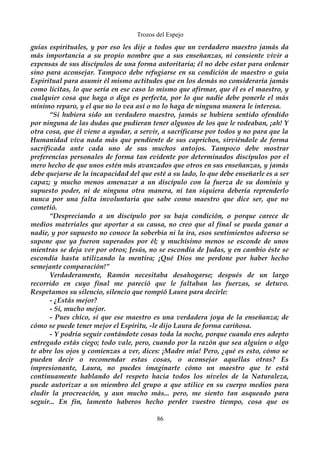 Trozos del Espejo 
guías espirituales, y por eso les dije a todos que un verdadero maestro jamás da 
más importancia a su propio nombre que a sus enseñanzas, ni consiente vivir a 
expensas de sus discípulos de una forma autoritaria; él no debe estar para ordenar 
sino para aconsejar. Tampoco debe refugiarse en su condición de maestro o guía 
Espiritual para asumir él mismo actitudes que en los demás no consideraría jamás 
como lícitas, lo que sería en ese caso lo mismo que afirmar, que él es el maestro, y 
cualquier cosa que haga o diga es perfecta, por lo que nadie debe ponerle el más 
mínimo reparo, y el que no lo vea así o no lo haga de ninguna manera le interesa. 
“Si hubiera sido un verdadero maestro, jamás se hubiera sentido ofendido 
por ninguna de las dudas que pudieran tener algunos de los que le rodeaban, ¡ah! Y 
otra cosa, que él viene a ayudar, a servir, a sacrificarse por todos y no para que la 
Humanidad viva nada más que pendiente de sus caprichos, sirviéndole de forma 
sacrificada ante cada uno de sus muchos antojos. Tampoco debe mostrar 
preferencias personales de forma tan evidente por determinados discípulos por el 
mero hecho de que unos estén más avanzados que otros en sus enseñanzas, y jamás 
debe quejarse de la incapacidad del que esté a su lado, lo que debe enseñarle es a ser 
capaz; y mucho menos amenazar a un discípulo con la fuerza de su dominio y 
supuesto poder, ni de ninguna otra manera, ni tan siquiera debería reprenderlo 
nunca por una falta involuntaria que sabe como maestro que dice ser, que no 
cometió. 
“Despreciando a un discípulo por su baja condición, o porque carece de 
medios materiales que aportar a su causa, no creo que al final se pueda ganar a 
nadie, y por supuesto no conoce la soberbia ni la ira, esos sentimientos adverso se 
supone que ya fueron superados por él; y muchísimo menos se esconde de unos 
mientras se deja ver por otros; Jesús, no se escondía de Judas, y en cambio éste se 
escondía hasta utilizando la mentira; ¡Qué Dios me perdone por haber hecho 
semejante comparación!” 
Verdaderamente, Ramón necesitaba desahogarse; después de un largo 
recorrido en cuyo final me pareció que le faltaban las fuerzas, se detuvo. 
Respetamos su silencio, silencio que rompió Laura para decirle: 
- ¿Estás mejor? 
- Sí, mucho mejor. 
- Pues chico, sí que ese maestro es una verdadera joya de la enseñanza; de 
cómo se puede tener mejor el Espíritu, -le dijo Laura de forma cariñosa. 
- Y podría seguir contándote cosas toda la noche, porque cuando eres adepto 
entregado estás ciego; todo vale, pero, cuando por la razón que sea alguien o algo 
te abre los ojos y comienzas a ver, dices: ¡Madre mía! Pero, ¿qué es esto, cómo se 
pueden decir o recomendar estas cosas, o aconsejar aquellas otras? Es 
impresionante, Laura, no puedes imaginarte cómo un maestro que te está 
continuamente hablando del respeto hacia todos los niveles de la Naturaleza, 
puede autorizar a un miembro del grupo a que utilice en su cuerpo medios para 
eludir la procreación, y aun mucho más... pero, me siento tan asqueado para 
seguir... En fin, lamento haberos hecho perder vuestro tiempo, cosa que os 
86 
 