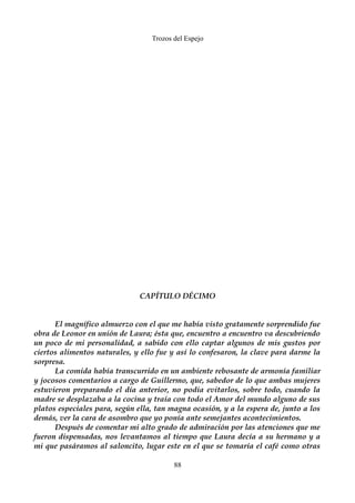 Trozos del Espejo 
CAPÍTULO DÉCIMO 
El magnífico almuerzo con el que me había visto gratamente sorprendido fue 
obra de Leonor en unión de Laura; ésta que, encuentro a encuentro va descubriendo 
un poco de mi personalidad, a sabido con ello captar algunos de mis gustos por 
ciertos alimentos naturales, y ello fue y así lo confesaron, la clave para darme la 
sorpresa. 
La comida había transcurrido en un ambiente rebosante de armonía familiar 
y jocosos comentarios a cargo de Guillermo, que, sabedor de lo que ambas mujeres 
estuvieron preparando el día anterior, no podía evitarlos, sobre todo, cuando la 
madre se desplazaba a la cocina y traía con todo el Amor del mundo alguno de sus 
platos especiales para, según ella, tan magna ocasión, y a la espera de, junto a los 
demás, ver la cara de asombro que yo ponía ante semejantes acontecimientos. 
Después de comentar mi alto grado de admiración por las atenciones que me 
fueron dispensadas, nos levantamos al tiempo que Laura decía a su hermano y a 
mi que pasáramos al saloncito, lugar este en el que se tomaría el café como otras 
88 
 