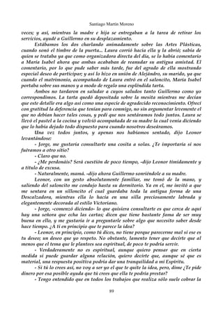Santiago Martín Moreno 
veces; y así, mientras la madre e hija se entregaban a la tarea de retirar los 
servicios, ayudé a Guillermo en su desplazamiento. 
Estábamos los dos charlando animadamente sobre las Artes Plásticas, 
cuando sonó el timbre de la puerta... Laura corrió hacia ella y la abrió; sabía de 
quien se trataba ya que como organizadora directa del día, se lo había comentario 
a María Isabel ahora que ambas acababan de reanudar su antigua amistad. El 
comentario, por lo que pude saber más tarde, fue del agrado de ella mostrando 
especial deseo de participar; y así lo hizo en unión de Alejándro, su marido, ya que 
cuando el matrimonio, acompañado de Laura entró en el saloncito, María Isabel 
portaba sobre sus manos y a modo de regalo una espléndida tarta. 
Ambos no tardaron en saludar a cuyos saludos tanto Guillermo como yo 
correspondimos. La tarta quedó depositada sobre la mesita mientras me decían 
que este detalle era algo así como una especie de agradecido reconocimiento. Ofrecí 
con gratitud la deferencia que tenían para conmigo, no sin argumentar levemente el 
que no debían hacer tales cosas, y pedí que nos sentáramos todo juntos. Laura se 
llevó el pastel a la cocina y volvió acompañada de su madre la cual venía diciendo 
que lo había dejado todo dispuesto para cuando nosotros deseáramos. 
Una vez todos juntos, y apenas nos habíamos sentado, dijo Leonor 
levantándose: 
- Jorge, me gustaría consultarte una cosita a solas. ¿Te importaría si nos 
fuéramos a otro sitio? 
- Claro que no. 
- ¿Me perdonáis? Será cuestión de poco tiempo, -dijo Leonor tímidamente y 
a título de excusa. 
- Naturalmente, mamá. -dijo ahora Guillermo sonriéndole a su madre. 
Leonor, con un gesto absolutamente familiar, me tomó de la mano, y 
saliendo del saloncito me condujo hasta su dormitorio. Ya en el, me invitó a que 
me sentara en un silloncito el cual guardaba toda la antigua forma de una 
Descalzadora, mientras ella lo hacía en una silla preciosamente labrada y 
elegantemente decorada al estilo Victoriano. 
- Jorge, -comenzó diciendo- lo que quisiera consultarte es que cerca de aquí 
hay una señora que echa las cartas; dicen que tiene bastante fama de ser muy 
buena en ello, y me gustaría ir a preguntarle sobre algo que necesito saber desde 
hace tiempo. ¿A ti en principio que te parece la idea? 
- Leonor, en principio, como tú dices, no tiene porque parecerme mal si ese es 
tu deseo; un deseo que yo respeto. No obstante, lamento tener que decirte que al 
menos que el tema que le plantees sea espiritual, de poco te podría servir. 
- Verdaderamente no es espiritual, aunque quiero pensar que en cierta 
medida si puede guardar alguna relación, quiero decirte que, aunque sé que es 
material, una respuesta positiva podría dar una tranquilidad a mi Espíritu. 
- Si tú lo crees así, no voy a ser yo el que te quite la idea, pero, dime ¿Te pide 
dinero por esa posible ayuda que tú crees que ella te podría prestar? 
- Tengo entendido que en todos los trabajos que realiza sólo suele cobrar la 
89 
 