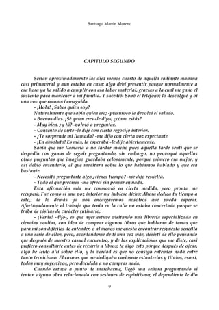 Santiago Martín Moreno 
CAPITULO SEGUNDO 
Serían aproximadamente las diez menos cuarto de aquella radiante mañana 
casi primaveral y aun estaba en casa; algo debí presentir porque normalmente a 
esa hora ya he salido a cumplir con esa labor material, gracias a la cual me gano el 
sustento para mantener a mi familia. Y sucedió. Sonó el teléfono; lo descolgué y oí 
una voz que reconocí enseguida. 
- ¡Hola! ¿Sabes quien soy? 
Naturalmente que sabía quien era; -presuroso le devolví el saludo. 
- Buenos días. ¡Sé quien eres -le dije-, ¿cómo estás? 
- Muy bien, ¿y tú? -volvió a preguntar. 
- Contento de oírte -le dije con cierto regocijo interior. 
- ¿Te sorprende mi llamada? -me dijo con cierta voz expectante. 
- ¡En absoluto! Es más, la esperaba -le dije abiertamente. 
Sabía que me llamaría a no tardar mucho pues aquella tarde sentí que se 
despedía con ganas de seguir preguntando, sin embargo, no provoqué aquellas 
otras preguntas que imagino guardaba celosamente, porque primero era mejor, y 
así debió entenderlo, el que meditara sobre lo que habíamos hablado y que era 
bastante. 
- Necesito preguntarte algo ¿tienes tiempo? -me dijo resuelta. 
- Todo el que precises -me ofrecí sin pensar en nada. 
Esta afirmación mía me conmovió en cierta medida, pero pronto me 
recuperé. Fue como si una voz interior me hubiese dicho: Ahora dedica tu tiempo a 
esto, de lo demás ya nos encargaremos nosotros que pueda esperar. 
Afortunadamente el trabajo que tenía en la calle no estaba concertado porque se 
traba de visitas de carácter rutinario. 
- ¡Verás! -dijo-, es que ayer estuve visitando una librería especializada en 
ciencias ocultas, con idea de comprar algunos libros que hablaran de temas que 
para mi son difíciles de entender, o al menos me cuesta encontrar respuesta sencilla 
a una serie de ellos, pero, acordándome de ti una vez más, desistí de ello pensando 
que después de nuestro casual encuentro, y de las explicaciones que me diste, casi 
prefiero consultarte antes de recurrir a libros; te digo esto porque después de ojear, 
algo he leído allí sobre ello, y la verdad es que no consigo entender nada entre 
tanto tecnicismo. El caso es que me dediqué a curiosear estanterías y títulos, eso sí, 
todos muy sugestivos, pero decidida a no comprar nada. 
Cuando estuve a punto de marcharme, llegó una señora preguntando si 
tenían alguna obra relacionada con sesiones de espiritismo; el dependiente le dio 
9 
 
