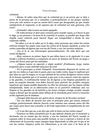 Trozos del Espejo 
voluntad. 
- Bueno, tú sabes muy bien que la voluntad ya es un precio que se deja a 
juicio de la persona que va a consultar, y principalmente es así porque muchas 
veces por este motivo es que no suelen decir cosas que desagraden, ya que siendo 
satisfactoria la respuesta, es de suponer que la voluntad sea más generosa. ¿No 
crees? 
- ¡Entiendo! -dijo Leonor un tanto apagada. 
- De todas formas te daré unos consejos para cuando vayas, y si haces lo que 
te digo, y esa persona a la hora de la consulta te acepta, es posible que haya sido 
elegida como vehículo para hacerte llegar esa tranquilidad a bordo de una 
respuesta válida. 
Tú sabes, y si no lo sabes yo te lo digo, estas personas que echan las cartas 
utilizan siempre las suyas; unas usan las cartas de la baraja española, y otras las 
cartas conocidas de figuras que son las del Tarot, o sea, los arcanos mayores. 
- Eso si lo sé -me interrumpió apresuradamente-. He oído decir que son 
cartas de figuras. 
- Bien, entonces en primer lugar lo que debes hacer es lo siguiente: Ir a una 
tienda o Librería Esotérica y comprarte un mazo de láminas del Tarot; un juego e 
cartas del Tarot, para que me entiendas. 
- ¿Alguna marca en especial, o algún modelo? ¡Perdóname, Jorge, tantas 
preguntas pero, es que entiendo muy poco de esto! 
- No te preocupes y estate tranquila. Generalmente disponen de varios, así 
que los ves todos y el que más te guste, pues ese; todos valen, luego te explicaré por 
qué. Una vez que lo tengas, si ves que además de las cartas de figuras vienen cartas 
de la baraja española que es lo normal, y que esas si las conoces, estas las separas 
y las guardas. A continuación tomas las de figuras y las limpias pasándoles un 
paño un poquito húmedo, esto debes hacerlo para quitarle las posibles energías 
negativas que hayan podido depositar en ellas las personas que las hayan estado 
manipulando, tanto en su fabricación como en su posterior embalaje; una vez 
limpias te las guardas en un bolsillo y las tienes siempre contigo excepto cuando 
vayas a dormir que las puedes dejar debajo de la almohada para volver a tomarlas 
al día siguiente por la mañana. 
- ¿Siempre debo hacerlo así, quiero decir, siempre he de llevarlas encima? 
- No, eso debes de hacerlo tan sólo al principio para que tomen contacto 
contigo; posteriormente deberás hacerlo como mínimo una semana antes del día 
que vayas para hacer una consulta; es del todo importante el cumplimiento de este 
requisito. 
- ¿Y si me dice que no, y me dice que sólo lo hará con las cartas suyas? 
- Entonces no debes permitirlo por lo que deberás dejarlo por el momento y 
decírmelo; ten en cuenta que los tarots, o sea las láminas del Tarot, cuando se 
exponen sobre la mesa para una posible lectura, se van a expresar a través de las 
vibraciones de la persona cuyas energías haya depositado en ellas por lo que si no 
son tus cartas, tampoco serán tus vibraciones, y en este caso a la hora de la 
90 
 