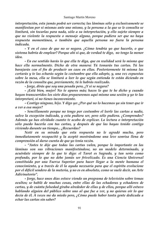 Santiago Martín Moreno 
interpretación, esta jamás podrá ser correcta; las láminas sólo y exclusivamente se 
manifiestan por si mismas ante uno mismo, y la persona a la que se le consulta se 
limitará, sin tocarlas para nada, sólo a su interpretación, y ello sujeto siempre a 
que no violente la respuesta o mensaje alguno, porque pudiera ser que no haya 
respuesta momentánea, o también que aquella persona no fuera la persona 
indicada. 
- Y en el caso de que no se negara. ¿Cómo tendría yo que hacerlo, o que 
sistema habría de emplear? Porque ahí si que, de verdad te digo, no tengo la menor 
idea. 
- En ese sentido harás lo que ella te diga, que en realidad será lo mismo que 
hace ella normalmente. Dicho de otra manera: Tú tomarás tus cartas. Tú las 
barajarás con el fin de producir un caos en ellas. Posteriormente tú misma las 
cortarás y te las echarás según la costumbre que ella adopte, y, una vez expuestas 
sobre la mesa, ella se limitará a leer lo que según entienda te están diciendo en 
razón de la consulta que, previamente, tú le habrás realizado. 
- Jorge, dirás que soy una pesada pero, ¿Y si se negara? 
- ¡Está bien, mujer! No te apures más; haces lo que te he dicho y cuando 
hayan transcurridos los siete días prepararemos aquí mismo una sesión y yo te las 
interpretaré, si no tienes inconveniente. 
- Contigo ninguno, hijo. Y digo yo: ¿Por qué no lo hacemos ya sin tener que ir 
a ver a esa mujer? 
- Sencillamente porque no tengo por costumbre el leerle las cartas a nadie, 
salvo la excepción indicada, y esta pudiera ser, pero sólo pudiera. ¿Comprendes? 
Además ya has olvidado cuanto te acabo de explicar. La lectura o interpretación 
sólo puedo hacerla con tus cartas, y después de que las hayas tenido contigo 
viviendo durante un tiempo... ¿Recuerdas? 
Noté en su mirada que esta respuesta no le agradó mucho, pero 
inmediatamente recapacitó y la aceptó mostrándome una leve sonrisa llena de 
comprensión al darse cuenta de que yo tenía razón. 
- “Antes te dije que todas las cartas valen, porque lo importante en las 
láminas son sus vibraciones manifestándose, no un modelo determinado, y 
acuérdate siempre de lo que te digo: el Tarot es Sagrado, y tan serio como 
profundo, por lo que no debe jamás ser frivolizado. Es una Ciencia Universal 
constituida por una Fuerza Superior para hacer llegar a la mente humana el 
conocimiento, y a través de él la ayuda necesaria para que el espíritu evolucione 
por el difícil sendero de la materia, y no es en absoluto, como se suele decir, un Arte 
Adivinatorio”. 
- Jorge, hace unos días estuve viendo un programa de televisión sobre temas 
ocultos; se habló de muchas cosas, entre ellas de las echadoras y echadores de 
cartas, y de cuánta falsedad giraba alrededor de ellas y de ellos, porque allí estuvo 
hablando alguien del público sobre uno al que fue a ver, y no quieras oír lo que 
decía de él. A veces me da miedo pero, ¿Cómo puede haber tanta gente dedicada a 
echar las cartas sin saber? 
91 
 