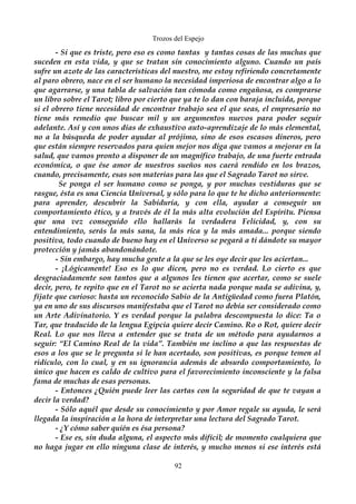 Trozos del Espejo 
- Si que es triste, pero eso es como tantas y tantas cosas de las muchas que 
suceden en esta vida, y que se tratan sin conocimiento alguno. Cuando un país 
sufre un azote de las características del nuestro, me estoy refiriendo concretamente 
al paro obrero, nace en el ser humano la necesidad imperiosa de encontrar algo a lo 
que agarrarse, y una tabla de salvación tan cómoda como engañosa, es comprarse 
un libro sobre el Tarot; libro por cierto que ya te lo dan con baraja incluida, porque 
si el obrero tiene necesidad de encontrar trabajo sea el que seas, el empresario no 
tiene más remedio que buscar mil y un argumentos nuevos para poder seguir 
adelante. Así y con unos días de exhaustivo auto-aprendizaje de lo más elemental, 
no a la búsqueda de poder ayudar al prójimo, sino de esos escasos dineros, pero 
que están siempre reservados para quien mejor nos diga que vamos a mejorar en la 
salud, que vamos pronto a disponer de un magnífico trabajo, de una fuerte entrada 
económica, o que ése amor de nuestros sueños nos caerá rendido en los brazos, 
cuando, precisamente, esas son materias para las que el Sagrado Tarot no sirve. 
Se ponga el ser humano como se ponga, y por muchas vestiduras que se 
rasgue, ésta es una Ciencia Universal, y sólo para lo que te he dicho anteriormente: 
para aprender, descubrir la Sabiduría, y con ella, ayudar a conseguir un 
comportamiento ético, y a través de él la más alta evolución del Espíritu. Piensa 
que una vez conseguido ello hallarás la verdadera Felicidad, y, con su 
entendimiento, serás la más sana, la más rica y la más amada... porque siendo 
positiva, todo cuando de bueno hay en el Universo se pegará a ti dándote su mayor 
protección y jamás abandonándote. 
- Sin embargo, hay mucha gente a la que se les oye decir que les aciertan... 
- ¡Lógicamente! Eso es lo que dicen, pero no es verdad. Lo cierto es que 
desgraciadamente son tantos que a algunos les tienen que acertar, como se suele 
decir, pero, te repito que en el Tarot no se acierta nada porque nada se adivina, y, 
fíjate que curioso: hasta un reconocido Sabio de la Antigüedad como fuera Platón, 
ya en uno de sus discursos manifestaba que el Tarot no debía ser considerado como 
un Arte Adivinatorio. Y es verdad porque la palabra descompuesta lo dice: Ta o 
Tar, que traducido de la lengua Egipcia quiere decir Camino. Ro o Rot, quiere decir 
Real. Lo que nos lleva a entender que se trata de un método para ayudarnos a 
seguir: “El Camino Real de la vida”. También me inclino a que las respuestas de 
esos a los que se le pregunta si le han acertado, son positivas, es porque temen al 
ridículo, con lo cual, y en su ignorancia además de absurdo comportamiento, lo 
único que hacen es caldo de cultivo para el favorecimiento inconsciente y la falsa 
fama de muchas de esas personas. 
- Entonces ¿Quién puede leer las cartas con la seguridad de que te vayan a 
decir la verdad? 
- Sólo aquél que desde su conocimiento y por Amor regale su ayuda, le será 
llegada la inspiración a la hora de interpretar una lectura del Sagrado Tarot. 
- ¿Y cómo saber quién es ésa persona? 
- Ese es, sin duda alguna, el aspecto más difícil; de momento cualquiera que 
no haga jugar en ello ninguna clase de interés, y mucho menos si ese interés está 
92 
 