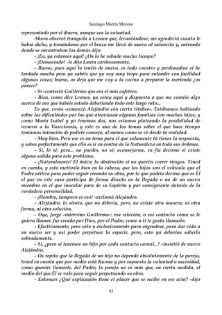 Santiago Martín Moreno 
representado por el dinero, aunque sea la voluntad. 
Ahora observé tranquila a Leonor que, levantándose, me agradeció cuanto le 
había dicho, y tomándome por el brazo me llevó de nuevo al saloncito y, entrando 
donde se encontraban los demás dijo: 
- ¡Ea, ya estamos aquí! ¿Os lo he robado mucho tiempo? 
- ¡Demasiado! -le dijo Laura cariñosamente. 
- Bueno, pues aquí lo tenéis de nuevo, es todo vuestro y perdonadme si he 
tardado mucho pero ya sabéis que yo soy muy torpe para entender con facilidad 
algunas cosas; bueno, os dejo que me voy a la cocina a preparar la merienda ¿os 
parece? 
- Sí -contestó Guillermo que era el más cafetero. 
- Bien, como dice Leonor, ya estoy aquí y dispuesto a que me contéis algo 
acerca de eso que habéis estado debatiendo todo este largo rato... 
Es que, verás -comenzó Alejándro con cierto titubeo-. Estábamos hablando 
sobre las dificultades por las que atraviesan algunas familias con muchos hijos, y 
como María Isabel y yo tenemos dos, nos estamos plateando la posibilidad de 
recurrir a la Vasectomía, y este es uno de los temas sobre el que hace tiempo 
teníamos intención de pedirte consejo, al menos como se vé desde tú realidad. 
- Muy bien. Pero ese es un tema para el que solamente tú tienes la respuesta, 
y sabes perfectamente que ello es ir en contra de la Naturaleza en todo sus órdenes. 
- Sí, lo sé, pero... no puedes, no sé, aconsejarme, en fin decirme si existe 
alguna salida para este problema. 
- ¡Naturalmente! El único; la abstención si no queréis correr riesgos. Tened 
en cuenta, y esto metéoslo bien en la cabeza, que los hijos son el vehículo que el 
Padre utiliza para poder seguir creando su obra, por lo que podría decirse que es Él 
el que en este caso participa de forma directa en la llegada o no de un nuevo 
miembro en el que inocular para de su Espíritu y por consiguiente dotarlo de la 
verdadera personalidad. 
- ¡Hombre, tampoco es eso! -exclamó Alejándro. 
- Alejándro, lo siento, que no debería, pero, no existe otra manera, ni otra 
forma, ni otra solución. 
- Oye, Jorge -intervino Guillermo-: esa relación, o ese contacto como se le 
quiera llamar, fue creado por Dios, por el Padre, como a ti te gusta llamarlo. 
- Efectivamente, pero sólo y exclusivamente para engendrar, para dar vida a 
un nuevo ser y así poder perpetuar la especie, pero, esto ya deberías saberlo 
sobradamente. 
- Sí, ¿pero si tenemos un hijo por cada contacto carnal...? -insistió de nuevo 
Alejándro. 
- Os repito que la llegada de un hijo no depende absolutamente de la pareja, 
tened en cuenta que por medio está Karma y por supuesto la voluntad o necesidad, 
como queráis llamarle, del Padre; la pareja no es más que, en cierta medida, el 
medio del que Él se vale para seguir perpetuando su obra. 
- Entonces ¿Qué explicación tiene el placer que se recibe en ese acto? -dijo 
93 
 