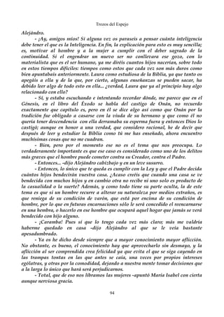Trozos del Espejo 
Alejándro. 
- ¡Ay, amigos míos! Si alguna vez os paraseis a pensar cuánta inteligencia 
debe tener el que es la Inteligencia. En fin, la explicación para esto es muy sencilla; 
es, motivar al hombre y a la mujer a cumplir con el deber sagrado de la 
continuidad. Si el engendrar un nuevo ser no conllevara ese gozo, con lo 
materialista que es el ser humano, ya me diréis cuantos hijos nacerían, sobre todo 
en estos tiempos difíciles: tiempos como estos que cada vez son más duros como 
bien apuntabais anteriormente. Laura como estudiosa de la Biblia, ya que tanto os 
apegáis a ella y de la que, por cierto, algunas enseñanzas se pueden sacar, ha 
debido leer algo de todo esto en ella... ¿verdad, Laura que ya al principio hay algo 
relacionado con ello? 
- Sí, y estaba escuchando e intentando recordar dónde, me parece que en el 
Génesis, en el libro del Éxodo se habla del castigo de Onán, no recuerdo 
exactamente que capítulo es, pero en él se dice algo así como que Onán por la 
tradición fue obligado a casarse con la viuda de su hermano y que como él no 
quería tener descendencia con ella derramaba su esperma fuera y entonces Dios lo 
castigó; aunque en honor a una verdad, que considero racional, he de decir que 
después de leer y estudiar la Biblia como tú me has enseñado, ahora encuentro 
muchísimas cosas que no me cuadran. 
- Bien, pero por el momento ese no es el tema que nos preocupa. Lo 
verdaderamente importante es que ese caso es considerado como uno de los delitos 
más graves que el hombre puede cometer contra su Creador, contra el Padre. 
- Entonces... -dijo Alejándro cabizbajo y en un leve susurro. 
- Entonces, lo único que te queda es cumplir con la Ley y que el Padre decida 
cuántos hijos bendecirán vuestra casa. ¿Acaso creéis que cuando una casa se ve 
bendecida con muchos hijos y en cambio otra no recibe ni uno solo es producto de 
la casualidad o la suerte? Además, y como todo tiene su parte oculta, la de este 
tema es que si un hombre recurre a alterar su naturaleza por medios extraños, es 
que reniega de su condición de varón, que está por encima de su condición de 
hombre, por lo que en futuras encarnaciones sólo le será concedido el reencarnarse 
en una hembra, o hacerlo en ese hombre que ocupará aquel hogar que jamás se verá 
bendecido con hijo alguno. 
- ¡Caramba! Pues sí que lo tengo cada vez más claro; más me valdría 
haberme quedado en casa -dijo Alejándro al que se le veía bastante 
apesadumbrado. 
- Ya os he dicho desde siempre que a mayor conocimiento mayor aflicción. 
No obstante, es bueno, el conocimiento hay que aprovecharlo sin desmayo, y la 
aflicción al ser comprendida crea felicidad ya que evita el que se siga cayendo en 
las trampas tontas en las que antes se caía, una veces por propios intereses 
ególatras, y otras por la comodidad, dejando a nuestra mente tomar decisiones que 
a la larga lo único que hará será perjudicarnos. 
- Total, que de eso nos libramos las mujeres -apuntó María Isabel con cierta 
aunque nerviosa gracia. 
94 
 