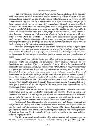 Santiago Martín Moreno 
- No exactamente, ya que desde hace mucho tiempo atrás también la mujer 
está cometiendo un delito en cierta medida semejante, si bien el suyo es de una 
gravedad muy superior, ya que al interrumpir voluntariamente su preñez, no sólo 
contraviene la Ley Natural de la perpetuidad de la especie humana, sino que ya lo 
hace incluso desde la perspectiva del exterminio. “Negarle a una semilla la 
posibilidad de convertirse en un nuevo fruto es cosa muy grave, pero, negarle a ese 
fruto la posibilidad de crecer y realizar una posible misión, es algo que sólo de 
pensar en su repercusión hace que se me ponga el bello de punta. Como sabéis, la 
vida humana, el cuerpo es el elemento en el que el Padre se apoya para llevar a 
cabo la Gran Obra del Espíritu. Si un día, como consecuencia de ese egoísmo 
material que el hombre ha comenzado a entrar en su sangre, no hubiesen hijos en 
los que poder insuflar el Padre parte de él, no se acabaría el mundo, se acabaría el 
Padre, Dios y con Él, todo, absolutamente todo”. 
Tras esta últimas palabras en las que había quedado reflejado el Apocalípsis 
desde una perspectiva que nunca se tuvo en cuenta, un frío sepulcral vi que llenaba 
cada rincón del saloncito, a la par que un sentimiento de hondo pesar hacía presa 
en los rostros de mis amigos, creándoles gesto y muecas que se explicaban por sí 
solos. 
Pensé quedarme callado hasta que ellos quisieran romper aquel silencio; 
mientras tanto me entretuve en reflexionar sobre cuántas familias se ven 
bendecidas con muchos hijos y en cambio otras no tienen la oportunidad de 
compartir sus vivencias familiares con ninguno. “Qué difícil es hacerle comprender 
a la gente que todo ello se debe a esa Ley Universal de Causa y Efecto, la Ley de la 
Causalidad, y que, al parecer, nadie quiere o le interesa entender. Que en el 
transcurrir de la historia no hay cabida para el azar, para la suerte o para la 
casualidad porque todo está perfectamente medido y definido, planificado, sujeto a 
una razón específica de ser. Que todo, absolutamente todo tiene un absoluto 
porqué. Todo aquello del azar, la suerte, la casualidad, incluso lo accidental, no es 
más que el producto de la “inteligencia” de unos pocos para aprovecharse de la 
ignorancia de unos muchos”. 
Hace pocos días, en una charla informal surgida tras la celebración de una 
conferencia, uno de los asistentes manifestó un especial deseo de saber que 
ocurriría realmente si a ése alguien que le está encomendado el apriete del botón 
que abriría las puertas de una guerra nuclear, un día recibiera la orden y la 
cumpliera: ¡La Tierra entera sería destruida -decía con cierta congoja. 
Cada uno de los allí presentes, dio su opinión acerca de la casi desaparición 
del planeta, en la que, por cierto, coincidían todos, incluso uno llegó a decir que 
una fuerza devastadora no sólo barrería todo tipo de vida a todos los niveles, sino 
que la misma masa sería presa de una desintegración total y, con su desaparición, 
el final de todo ese fin del mundo del que tanto se habla y tan poco interesa 
conocer su profundidad. 
“La Tierra no puede ser destruida -dije ante el asombro de algunos-: porque 
la Tierra como comprenderéis no ha hecho nada malo”; a lo que otro respondió 
95 
 