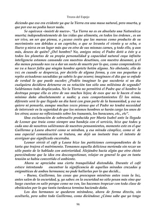 Trozos del Espejo 
diciendo que eso era evidente ya que la Tierra era una masa natural, pero muerta, y 
que por eso no podía hacer nada. 
Se equivoca -insistí de nuevo-. “La Tierra no es en absoluto una Naturaleza 
muerta; independientemente de las vidas que alimenta, en todos los órdenes , es un 
ser vivo, un ser que piensa, o ¿acaso creéis que las mareas como producto de su 
movimiento son debidas a un capricho, o que se levanta el viento y se echa, o 
llueve y nieva en un lugar más que en otro de sus mismas carnes, y todo ello, y aun 
más, deseos de quién? ¿Del hombre? No, amigos míos; el Padre dotó a éste y a 
todos los planetas de su propia personalidad y capacidad natural cuya infinita 
inteligencia estamos cansando con nuestros desatinos, con nuestro desamor, y el 
día menos pensado nos va a dar un susto de muerte por lo que, como comprenderéis 
no va a hacer falta que ningún hombre apriete botón alguno. No obstante, ella de 
vez en cuando se despereza, por decirlo de alguna forma, y con sus pequeñas y 
repito avisadoras sacudidas ya sabéis lo que ocurre; imaginaos el día que se enfade 
de verdad lo que puede suceder; ¿Podéis imaginar lo que sucedería si un día 
cualquiera decidiera detenerse en su rotación tan sólo una milésima de segundo? 
Saldríamos todo desplazados. No la Tierra no permitirá el Padre que el hombre la 
destruya porque ella es otro de sus muchos hijos; de esos que no le hacen el más 
mínimo daño absolutamente a nadie; y esos comportamientos Él los mima, 
diferente será lo que llegado un día hará con gran parte de la humanidad, y eso no 
quiero ni pensarlo, aunque muchas veces pienso que el Padre no tendrá necesidad 
de intervenir en la seguridad de que los mismos hombres se harán cargo los unos de 
los otros; acaso no reflexionáis sobre los tsunamis, los huracanes, etc., etc”. 
Una exclamación de sobresalto producida por María Isabel ante la llegada 
de Leonor que traía como siempre una bandeja con el servicio, hizo que todos y 
cada uno de nosotros saliéramos de nuestros pensamientos, momento este en el que 
Guillermo y Laura observé como se miraban, y esa mirada cómplice, como si de 
una especial comunicación se tratara, me dejó un instante tras el intento de 
averiguar que significado encerraba. 
Leonor sirvió el café y Laura hizo las particiones correspondientes de la 
tarta que trajera el matrimonio. Tomamos aquella deliciosa merienda sin rozar un 
sólo punto de lo hablado con anterioridad. Alejándro hacía algún que otro chiste 
pareciéndome que la idea era descongestionar, relajar en general lo que en tanta 
tensión se había convertido el ambiente. 
Ahora se apreciaba una cierta tranquilidad distendida. Durante el café 
estuve intentando encontrar la significancia de aquellas miradas cruzadas y 
enigmáticas de ambos hermanos; no pude hallarlas por lo que decidí... 
- Bueno, Guillermo, las cosas que preocupan mientras antes vean la luz, 
antes salen de la oscuridad, y, ya sabes: en la oscuridad no sólo pesan más sino que 
luego cuestan en salir porque como no ven, las hacemos tropezar con toda clase de 
obstáculos por lo que tanta tardanza termina haciendo daño. 
Los dos hermanos se quedaron mirándose, ahora de forma directa, sin 
ocultarlo, pero sobre todo Guillermo, como diciéndose: ¿Cómo sabe que yo tengo 
96 
 