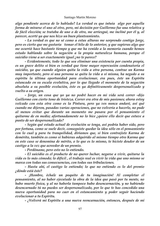 Santiago Martín Moreno 
algo pendiente acerca de lo hablado? La verdad es que intuía algo por aquella 
forma de mirarse el uno al otro, pero, mi decisión por Guillermo fue una relativa y 
de fácil elección; se trataba de uno o de otro, me arriesgué, me incliné por él y, al 
parecer, acerté ya que nos hizo un buen planteamiento. 
- La verdad es que no sé como a estas alturas me sorprendo contigo Jorge, 
pero es cierto que me gustaría tomar el hilo de lo anterior, y que supieras algo que 
me ocurrió hace bastante tiempo y que me ha venido a la memoria cuando hemos 
estado hablando sobre la negación a la propia naturaleza humana, porque el 
suicidio viene a ser exactamente igual ¿no te parece? 
- Evidentemente, todo lo que sea eliminar una existencia por cuenta propia, 
es un grave delito si bien es verdad que tiene mayor repercusión condenatoria el 
suicidio, ya que cuando alguien quita la vida a otra persona, contrae un Karma 
muy importante, pero si una persona se quita la vida a sí misma, ha negado a su 
espíritu la última oportunidad para evolucionar, era pues, éste un Espíritu 
estancado en su escala evolutiva, por lo que llegado el momento de la negación 
absoluta a su posible evolución, éste es ya definitivamente despersonalizado y 
vuelto a su origen. 
- Jorge, un cosa que yo ya no podré hacer en mi vida será correr -dijo 
Guillermo con cierto tono de tristeza. Correr era otra de mis pasiones; ahora estoy 
volcado con esta otra como es la Pintura, pero ya ves nunca andaré, así qué 
cuando me dijeron, pasadas varias operaciones, que no volvería a hacerlo, no pude 
al menos evitar que durante un momento me pasara por el pensamiento el 
quitarme de en medio; afortunadamente no lo hice ¿quiere ello decir que estuve a 
punto de ser despersonalizado? 
- Según qué estado actual de evolución se tenga, así podría haber sido, pero 
por fortuna, como se suele decir, conseguiste quedar la idea sólo en el pensamiento 
con lo cual y para tu tranquilidad, diríamos que, si bien contrajiste Karma de 
demérito, también es como si hubieras adquirido al mismo tiempo otro Karma que 
en este caso se denomina de mérito, o lo que es lo mismo, te hiciste deudor de un 
castigo a la vez que acreedor de un premio. 
- Perdóname, pero esto no lo entiendo. 
- El suicidio es el producto de no querer luchar, negarse a vivir, quitarse la 
vida es lo más cómodo; lo difícil , el trabajo real es vivir la vida que uno mismo se 
marca con todas sus consecuencias, con todas sus tribulaciones. 
- Hasta ahí, el castigo lo entiendo; lo que no entiendo es lo del premio 
¿dónde está éste? 
- ¡Hombre, échale un poquito de tu imaginación! Al completar el 
pensamiento, al no haber ejecutado la obra de la idea que pasó por tu mente, no 
hubo muerte física, y al no haberla tampoco hubo desencarnación, y no habiendo 
desencarnado tú no puedes ser despersonalizado, por lo que te has concedido una 
nueva oportunidad para no caer en el estancamiento y poder seguir haciendo 
evolucionar a tu Espíritu. 
- ¿Volverá mi Espíritu a una nueva reencarnación, entonces, después de mi 
97 
 