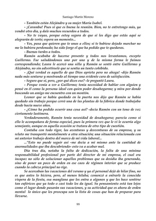 Santiago Martín Moreno 
- También están Alejándro y su mujer María Isabel. 
- ¡Caramba! Pues sí que es buena la reunión. Bien, no te entretengo más, ya 
vendré otro día, y dale muchos recuerdos a todos. 
- No te vayas, porque estoy segura de que si les digo que estás aquí se 
alegrarán de verte; espera un momento... 
- Ves, pasa que quieren que te unas a ellos; si te hubiese dejado marchar no 
me lo hubiera perdonado; ha sido Jorge el que ha pedido que te quedaras. 
- Buenas tardes a todos. 
Ramón acababa de hacerse presente y todos nos levantamos, excepto 
Guillermo. Fue saludándonos uno por uno y de la misma forma le fuimos 
correspondiendo; Laura le acercó una silla y Ramón se sentó entre Guillermo y 
Alejándro, no sin advertírsele que se sentía un tanto cohibido. 
- ¡Qué verdad es aquello de que Dios aprieta pero no ahoga! -dijo Ramón 
nada más sentarse y mostrando al tiempo una evidente cara de satisfacción. 
- Seguro que sí, pero, ¿por qué dices eso? -le preguntó Laura. 
- Porque venía a ver a Guillermo; tenía necesidad de hablar con alguien y 
pensé en él como la persona ideal con quien poder desahogarme; y mira por donde 
buscando un amigo me encuentro con un montón. 
Leonor que se había quedado en la puerta nos dijo que Ramón se había 
quedado sin trabajo porque cerró una de las plantas de la fábrica donde trabajaba 
desde hacía nueve años. 
- ¿Cómo ha podido ocurrir una cosa así? -decía Ramón con un tono de voz 
ciertamente lastimera. 
Verdaderamente, Ramón tenía necesidad de desahogarse; parecía como si 
ello le acompañara de forma especial, pues la primera vez que le vi le ocurría algo 
semejante, aunque en aquella ocasión se tratara de otro tipo de cuestión. 
Contaba con todo rigor, las aventuras y desventuras de su empresa, y su 
relato me transportó mentalmente a otra situación; una situación relacionada con 
mi anterior trabajo dentro del marco de mi vida laboral... 
...”Esto no puede seguir así -me decía a mí mismo ante la cantidad de 
anormalidades que iba descubriendo- esto va a acabar mal. 
Día tras día, notaba la falta de dedicación, la falta de una mínima 
responsabilidad profesional por parte del director de mi empresa, el cual era 
incapaz no sólo de solucionar aquellos problemas que su desidia iba generando, 
sino de poner un poco de orden en ese caos de régimen interior que se produce 
cuando la cabeza principal no rige. 
Se acercaban las vacaciones del verano y ya el personal dejó de hilar fino, no 
es que antes lo hiciera, pero, al menos hilaba; comenzó a entrarle la conocida 
víspera de la fiesta, esa manglana que les entra a algunos y que les hace sentirse 
tan eufóricos que ya todo o casi todo les da igual. Su pensamiento está tan lejos 
como el lugar donde pasarán sus vacaciones, y su actividad que es ahora de orden 
mental lo único que les preocupa son la lista de cosas que han de preparar para 
llevarse. 
99 
 