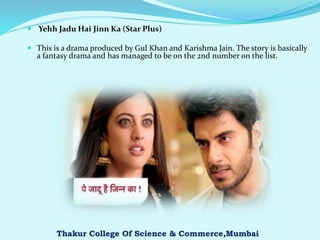 Yehh Jadu Hai Jinn Ka (Star Plus)
 This is a drama produced by Gul Khan and Karishma Jain. The story is basically
a fantasy drama and has managed to be on the 2nd number on the list.
Thakur College Of Science & Commerce,Mumbai
 