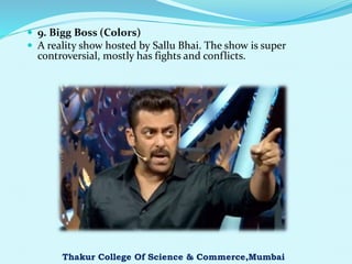  9. Bigg Boss (Colors)
 A reality show hosted by Sallu Bhai. The show is super
controversial, mostly has fights and conflicts.
Thakur College Of Science & Commerce,Mumbai
 